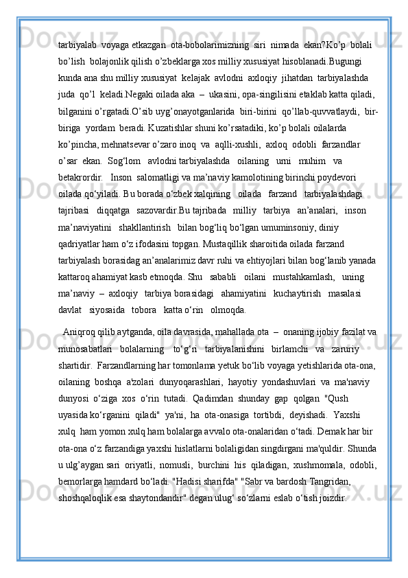 tarbiyalab  voyaga etkazgan  ota-bobolarimizning  siri  nimada  ekan?Ko’p  bolali  
bo’lish  bolajonlik qilish o’zbeklarga xos milliy xususiyat hisoblanadi.Bugungi 
kunda ana shu milliy xususiyat  kelajak  avlodni  axloqiy  jihatdan  tarbiyalashda  
juda  qo’l  keladi.Negaki oilada aka  –  ukasini, opa-singilisini etaklab katta qiladi, 
bilganini o’rgatadi.O’sib uyg’onayotganlarida  biri-birini  qo’llab-quvvatlaydi,  bir-
biriga  yordam  beradi. Kuzatishlar shuni ko’rsatadiki, ko’p bolali oilalarda 
ko’pincha, mehnatsevar o’zaro inoq  va  aqlli-xushli,  axloq  odobli  farzandlar  
o’sar  ekan.  Sog‘lom   avlodni tarbiyalashda   oilaning   urni   muhim   va   
betakrordir.   Inson  salomatligi va ma’naviy kamolotining birinchi poydevori 
oilada qo‘yiladi. Bu borada o‘zbek xalqining   oilada   farzand   tarbiyalashdagi   
tajribasi   diqqatga   sazovardir.Bu tajribada   milliy   tarbiya   an’analari,   inson    
ma’naviyatini   shakllantirish   bilan bog‘liq bo‘lgan umuminsoniy, diniy 
qadriyatlar ham o‘z ifodasini topgan. Mustaqillik sharoitida oilada farzand 
tarbiyalash borasidag an’analarimiz davr ruhi va ehtiyojlari bilan bog‘lanib yanada 
kattaroq ahamiyat kasb etmoqda. Shu   sababli   oilani   mustahkamlash,   uning   
ma’naviy  –  axloqiy   tarbiya borasidagi   ahamiyatini   kuchaytirish   masalasi   
davlat   siyosaida   tobora   katta o‘rin   olmoqda.   
Aniqroq qilib aytganda, oila davrasida, mahallada ota  –  onaning ijobiy fazilat va
munosabatlari   bolalarning    to‘g‘ri   tarbiyalanishini   birlamchi   va   zaruriy 
shartidir.  Farzandlarning har tomonlama yetuk bo‘lib voyaga yetishlarida ota-ona, 
oilaning  boshqa  a'zolari  dunyoqarashlari,  hayotiy  yondashuvlari  va  ma'naviy 
dunyosi  o‘ziga  xos  o‘rin  tutadi.  Qadimdan  shunday  gap  qolgan  "Qush 
uyasida ko‘rganini  qiladi"  ya'ni,  ha  ota-onasiga  tortibdi,  deyishadi.  Yaxshi  
xulq  ham yomon xulq ham bolalarga avvalo ota-onalaridan o‘tadi. Demak har bir 
ota-ona o‘z farzandiga yaxshi hislatlarni bolaligidan singdirgani ma'quldir. Shunda 
u ulg’aygan sari  oriyatli,  nomusli,  burchini  his  qiladigan,  xushmomala,  odobli,
bemorlarga hamdard bo‘ladi. "Hadisi sharifda" "Sabr va bardosh Tangridan, 
shoshqaloqlik esa shaytondandir" degan ulug‘ so‘zlarni eslab o‘tish joizdir.