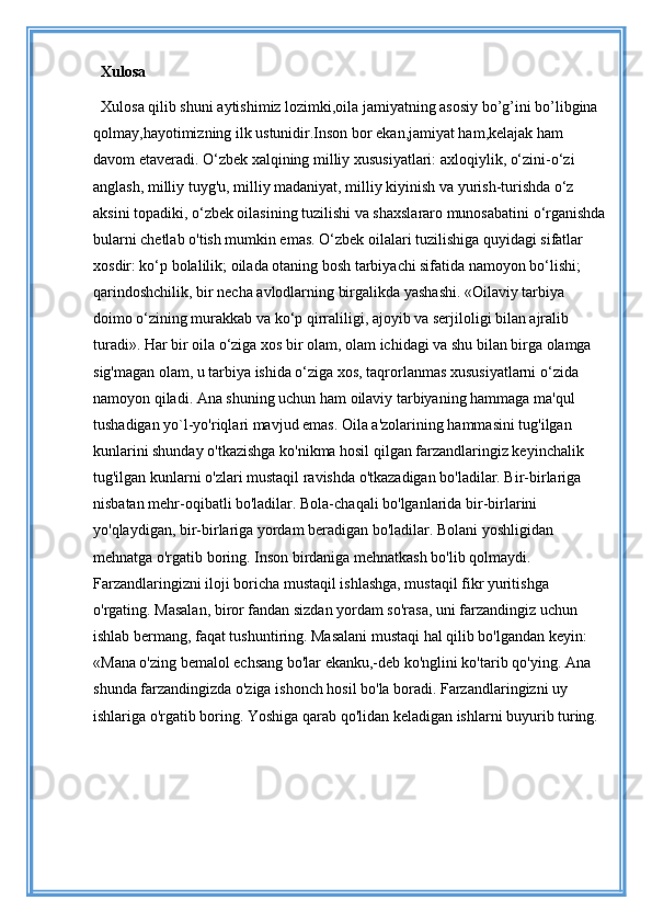 Xulosa
Xulosa qilib shuni aytishimiz lozimki,oila jamiyatning asosiy bo’g’ini bo’libgina 
qolmay,hayotimizning ilk ustunidir.Inson bor ekan,jamiyat ham,kelajak ham 
davom etaveradi. O‘zbek xalqining milliy xususiyatlari: axloqiylik, o‘zini-o‘zi 
anglash, milliy tuyg'u, milliy madaniyat, milliy kiyinish va yurish-turishda o‘z 
aksini topadiki, o‘zbek oilasining tuzilishi va shaxslararo munosabatini o‘rganishda
bularni chetlab o'tish mumkin emas. O‘zbek oilalari tuzilishiga quyidagi sifatlar 
xosdir: ko‘p bolalilik; oilada otaning bosh tarbiyachi sifatida namoyon bo‘lishi; 
qarindoshchilik, bir necha avlodlarning birgalikda yashashi. «Oilaviy tarbiya 
doimo o‘zining murakkab va ko‘p qirraliligi, ajoyib va serjiloligi bilan ajralib 
turadi». Har bir oila o‘ziga xos bir olam, olam ichidagi va shu bilan birga olamga 
sig'magan olam, u tarbiya ishida o‘ziga xos, taqrorlanmas xususiyatlarni o‘zida 
namoyon qiladi. Ana shuning uchun ham oilaviy tarbiyaning hammaga ma'qul 
tushadigan yo`l-yo'riqlari mavjud emas. Oila a'zolarining hammasini tug'ilgan 
kunlarini shunday o'tkazishga ko'nikma hosil qilgan farzandlaringiz keyinchalik 
tug'ilgan kunlarni o'zlari mustaqil ravishda o'tkazadigan bo'ladilar. Bir-birlariga 
nisbatan mehr-oqibatli bo'ladilar. Bola-chaqali bo'lganlarida bir-birlarini 
yo'qlaydigan, bir-birlariga yordam beradigan bo'ladilar. Bolani yoshligidan 
mehnatga o'rgatib boring. Inson birdaniga mehnatkash bo'lib qolmaydi.
Farzandlaringizni iloji boricha mustaqil ishlashga, mustaqil fikr yuritishga 
o'rgating. Masalan, biror fandan sizdan yordam so'rasa, uni farzandingiz uchun 
ishlab bermang, faqat tushuntiring. Masalani mustaqi hal qilib bo'lgandan keyin: 
«Mana o'zing bemalol echsang bo'lar ekanku,-deb ko'nglini ko'tarib qo'ying. Ana 
shunda farzandingizda o'ziga ishonch hosil bo'la boradi. Farzandlaringizni uy 
ishlariga o'rgatib boring. Yoshiga qarab qo'lidan keladigan ishlarni buyurib turing.