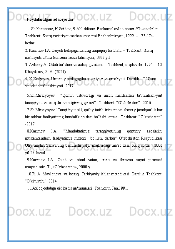 Foydalanilgan adabiyotlar
1. Sh.Кurbonov, H.Saidov, R.Ahliddinov. Barkamol avlod orzusi //Tuzuvchilar– 
Toshkent: Sharq nashriyot-matbaa konserni Bosh tahririyati, 1999. – 173-174-
betlar. 
2. Karimov I.A. Buyuk kelajagimizning huququiy kafolati. – Toshkent, Sharq 
nashriyotmatbaa konserni Bosh tahririyati, 1993 yil 
3. Avloniy A. Odob bo’stoni va axloq gulistoni. – Toshkent, o’qituvchi, 1994. – 10
Khaydarov, S. A. (2021). 
4. X.Xodjayev. Umumiy pedagogika nazariyasi va amaliyoti. Darslik. -T."Sano 
standandart"nashiriyoti. 2017. 
5. Sh.Mirziyoyev     “Qonun   ustuvorligi   va   inson   manfaatlari   ta’minlash-yurt
taraqqiyoti va xalq farovonligining garovi”.  Toshkent: “O‘zbekiston” -2016.
7. Sh.Mirziyoyev “Tanqidiy tahlil, qat’iy tartib-intizom va shaxsiy javobgarlik-har
bir rahbar faoliyatining kundalik qoidasi bo‘lishi kerak”. Toshkent: “O‘zbekiston”
-2017. 
8. Karimov   I.A.   “Mamlakatimiz   taraqqiyotining   qonuniy   asoslarini
mustahkamlash   faoliyatimiz   mezoni     bo’lishi   darkor”   O’zbekiston   Respublikasi
Oliy majlisi Senatining beshinchi  yalpi majlisidagi  ma’ro’zasi. Xalq so’zi.     2006
yil 25 fevral.
9. Karimov   I.A.   Ozod   va   obod   vatan,   erkin   va   farovon   xayot   pirovard
maqsadimiz. T., «O’zbekiston», 2000 y.
10. R. A. Mavlonova,   va boshq. Tarbiyaviy ishlar metodikasi. Darslik. Toshkent,
“O’qituvchi”, 2014.
11.Axloq-odobga oid hadis na'munalari. Toshkent, Fan,1991.