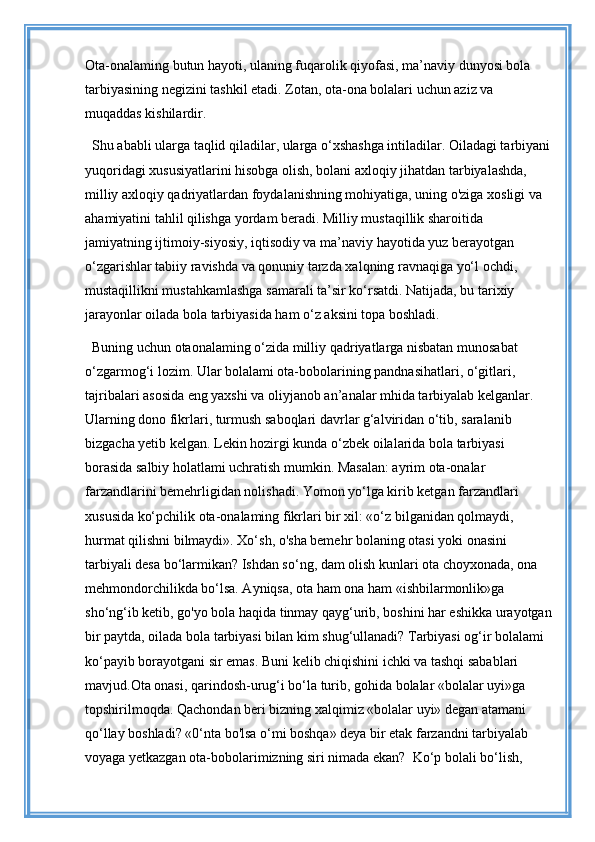 Ota-onalaming butun hayoti, ulaning fuqarolik qiyofasi, ma’naviy dunyosi bola 
tarbiyasining negizini tashkil etadi. Zotan, ota-ona bolalari uchun aziz va 
muqaddas kishilardir.
Shu ababli ularga taqlid qiladilar, ularga o‘xshashga intiladilar. Oiladagi tarbiyani
yuqoridagi xususiyatlarini hisobga olish, bolani axloqiy jihatdan tarbiyalashda, 
milliy axloqiy qadriyatlardan foydalanishning mohiyatiga, uning o'ziga xosligi va 
ahamiyatini tahlil qilishga yordam beradi. Milliy mustaqillik sharoitida 
jamiyatning ijtimoiy-siyosiy, iqtisodiy va ma’naviy hayotida yuz berayotgan 
o‘zgarishlar tabiiy ravishda va qonuniy tarzda xalqning ravnaqiga yo‘l ochdi, 
mustaqillikni mustahkamlashga samarali ta’sir ko‘rsatdi. Natijada, bu tarixiy 
jarayonlar oilada bola tarbiyasida ham o‘z aksini topa boshladi. 
Buning uchun otaonalaming o‘zida milliy qadriyatlarga nisbatan munosabat 
o‘zgarmog‘i lozim. Ular bolalami ota-bobolarining pandnasihatlari, o‘gitlari, 
tajribalari asosida eng yaxshi va oliyjanob an’analar mhida tarbiyalab kelganlar. 
Ularning dono fikrlari, turmush saboqlari davrlar g‘alviridan o‘tib, saralanib 
bizgacha yetib kelgan. Lekin hozirgi kunda o‘zbek oilalarida bola tarbiyasi 
borasida salbiy holatlami uchratish mumkin. Masalan: ayrim ota-onalar 
farzandlarini bemehrligidan nolishadi. Yomon yo‘lga kirib ketgan farzandlari 
xususida ko‘pchilik ota-onalaming fikrlari bir xil: «o‘z bilganidan qolmaydi, 
hurmat qilishni bilmaydi». Xo‘sh, o'sha bemehr bolaning otasi yoki onasini 
tarbiyali desa bo‘larmikan? Ishdan so‘ng, dam olish kunlari ota choyxonada, ona 
mehmondorchilikda bo‘lsa. Ayniqsa, ota ham ona ham «ishbilarmonlik»ga 
sho‘ng‘ib ketib, go'yo bola haqida tinmay qayg‘urib, boshini har eshikka urayotgan
bir paytda, oilada bola tarbiyasi bilan kim shug‘ullanadi? Tarbiyasi og‘ir bolalami 
ko‘payib borayotgani sir emas. Buni kelib chiqishini ichki va tashqi sabablari 
mavjud.Ota onasi, qarindosh-urug‘i bo‘la turib, gohida bolalar «bolalar uyi»ga 
topshirilmoqda. Qachondan beri bizning xalqimiz «bolalar uyi» degan atamani 
qo‘llay boshladi? «0‘nta bo'lsa o‘mi boshqa» deya bir etak farzandni tarbiyalab 
voyaga yetkazgan ota-bobolarimizning siri nimada ekan?  Ko‘p bolali bo‘lish,  