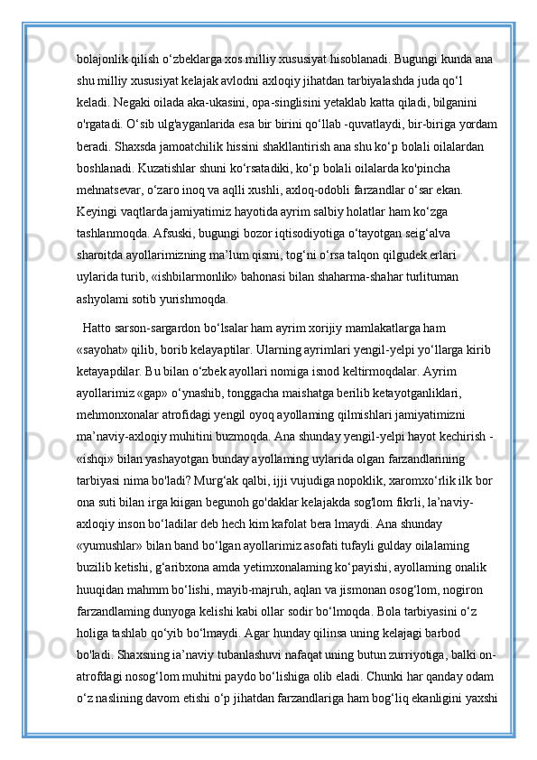 bolajonlik qilish o‘zbeklarga xos milliy xususiyat hisoblanadi. Bugungi kunda ana 
shu milliy xususiyat kelajak avlodni axloqiy jihatdan tarbiyalashda juda qo‘l 
keladi. Negaki oilada aka-ukasini, opa-singlisini yetaklab katta qiladi, bilganini 
o'rgatadi. O‘sib ulg'ayganlarida esa bir birini qo‘llab -quvatlaydi, bir-biriga yordam
beradi. Shaxsda jamoatchilik hissini shakllantirish ana shu ko‘p bolali oilalardan 
boshlanadi. Kuzatishlar shuni ko‘rsatadiki, ko‘p bolali oilalarda ko'pincha 
mehnatsevar, o‘zaro inoq va aqlli xushli, axloq-odobli farzandlar o‘sar ekan. 
Keyingi vaqtlarda jamiyatimiz hayotida ayrim salbiy holatlar ham ko‘zga 
tashlanmoqda. Afsuski, bugungi bozor iqtisodiyotiga o‘tayotgan seig‘alva 
sharoitda ayollarimizning ma’lum qismi, tog‘ni o‘rsa talqon qilgudek erlari 
uylarida turib, «ishbilarmonlik» bahonasi bilan shaharma-shahar turlituman 
ashyolami sotib yurishmoqda. 
Hatto sarson-sargardon bo‘lsalar ham ayrim xorijiy mamlakatlarga ham 
«sayohat» qilib, borib kelayaptilar. Ularning ayrimlari yengil-yelpi yo‘llarga kirib 
ketayapdilar. Bu bilan o‘zbek ayollari nomiga isnod keltirmoqdalar. Ayrim 
ayollarimiz «gap» o‘ynashib, tonggacha maishatga berilib ketayotganliklari, 
mehmonxonalar atrofidagi yengil oyoq ayollaming qilmishlari jamiyatimizni 
ma’naviy-axloqiy muhitini buzmoqda. Ana shunday yengil-yelpi hayot kechirish - 
«ishqi» bilan yashayotgan bunday ayollaming uylarida olgan farzandlarining 
tarbiyasi nima bo'ladi? Murg‘ak qalbi, ijji vujudiga nopoklik, xaromxo‘rlik ilk bor 
ona suti bilan irga kiigan begunoh go'daklar kelajakda sog'lom fikrli, la’naviy-
axloqiy inson bo‘ladilar deb hech kim kafolat bera lmaydi. Ana shunday 
«yumushlar» bilan band bo‘lgan ayollarimiz asofati tufayli gulday oilalaming 
buzilib ketishi, g‘aribxona amda yetimxonalaming ko‘payishi, ayollaming onalik 
huuqidan mahmm bo‘lishi, mayib-majruh, aqlan va jismonan osog‘lom, nogiron 
farzandlaming dunyoga kelishi kabi ollar sodir bo‘lmoqda. Bola tarbiyasini o‘z 
holiga tashlab qo‘yib bo‘lmaydi. Agar hunday qilinsa uning kelajagi barbod 
bo'ladi. Shaxsning ia’naviy tubanlashuvi nafaqat uning butun zurriyotiga, balki on-
atrofdagi nosog‘lom muhitni paydo bo‘lishiga olib eladi. Chunki har qanday odam 
o‘z naslining davom etishi o‘p jihatdan farzandlariga ham bog‘liq ekanligini yaxshi 