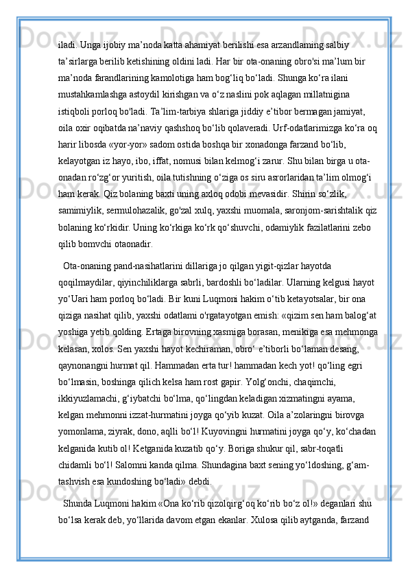 iladi. Unga ijobiy ma’noda katta ahamiyat berilishi esa arzandlaming salbiy 
ta’sirlarga berilib ketishining oldini ladi. Har bir ota-onaning obro'si ma’lum bir 
ma’noda farandlarining kamolotiga ham bog‘liq bo‘ladi. Shunga ko‘ra ilani 
mustahkamlashga astoydil kirishgan va o‘z naslini pok aqlagan millatnigina 
istiqboli porloq bo'ladi. Ta’lim-tarbiya shlariga jiddiy e’tibor bermagan jamiyat, 
oila oxir oqibatda na’naviy qashshoq bo‘lib qolaveradi. Urf-odatlarimizga ko‘ra oq
harir libosda «yor-yor» sadom ostida boshqa bir xonadonga farzand bo‘lib, 
kelayotgan iz hayo, ibo, iffat, nomusi bilan kelmog‘i zarur. Shu bilan birga u ota-
onadan ro‘zg‘or yuritish, oila tutishning o‘ziga os siru asrorlaridan ta’lim olmog‘i 
ham kerak. Qiz bolaning baxti uning axloq odobi mevasidir. Shirin so‘zlik, 
samimiylik, sermulohazalik, go'zal xulq, yaxshi muomala, saronjom-sarishtalik qiz
bolaning ko‘rkidir. Uning ko‘rkiga ko‘rk qo‘shuvchi, odamiylik fazilatlarini zebo 
qilib bomvchi otaonadir. 
Ota-onaning pand-nasihatlarini dillariga jo qilgan yigit-qizlar hayotda 
qoqilmaydilar, qiyinchiliklarga sabrli, bardoshli bo‘ladilar. Ularning kelgusi hayot 
yo‘Uari ham porloq bo‘ladi. Bir kuni Luqmoni hakim o‘tib ketayotsalar, bir ona 
qiziga nasihat qilib, yaxshi odatlami o'rgatayotgan emish: «qizim sen ham balog‘at 
yoshiga yetib qolding. Ertaga birovning xasmiga borasan, menikiga esa mehmonga
kelasan, xolos. Sen yaxshi hayot kechiraman, obro‘ e’tiborli bo‘laman desang, 
qaynonangni hurmat qil. Hammadan erta tur! hammadan kech yot! qo‘ling egri 
bo‘lmasin, boshinga qilich kelsa ham rost gapir. Yolg‘onchi, chaqimchi, 
ikkiyuzlamachi, g‘iybatchi bo‘lma, qo‘lingdan keladigan xizmatingni ayama, 
kelgan mehmonni izzat-hurmatini joyga qo‘yib kuzat. Oila a’zolaringni birovga 
yomonlama, ziyrak, dono, aqlli bo‘l! Kuyovingni hurmatini joyga qo‘y, ko‘chadan 
kelganida kutib ol! Ketganida kuzatib qo‘y. Boriga shukur qil, sabr-toqatli 
chidamli bo‘l! Salomni kanda qilma. Shundagina baxt sening yo‘ldoshing, g‘am-
tashvish esa kundoshing bo‘ladi» debdi. 
Shunda Luqmoni hakim «Ona ko‘rib qizolqirg‘oq ko‘rib bo‘z ol!» deganlari shu 
bo‘lsa kerak deb, yo‘llarida davom etgan ekanlar. Xulosa qilib aytganda, farzand