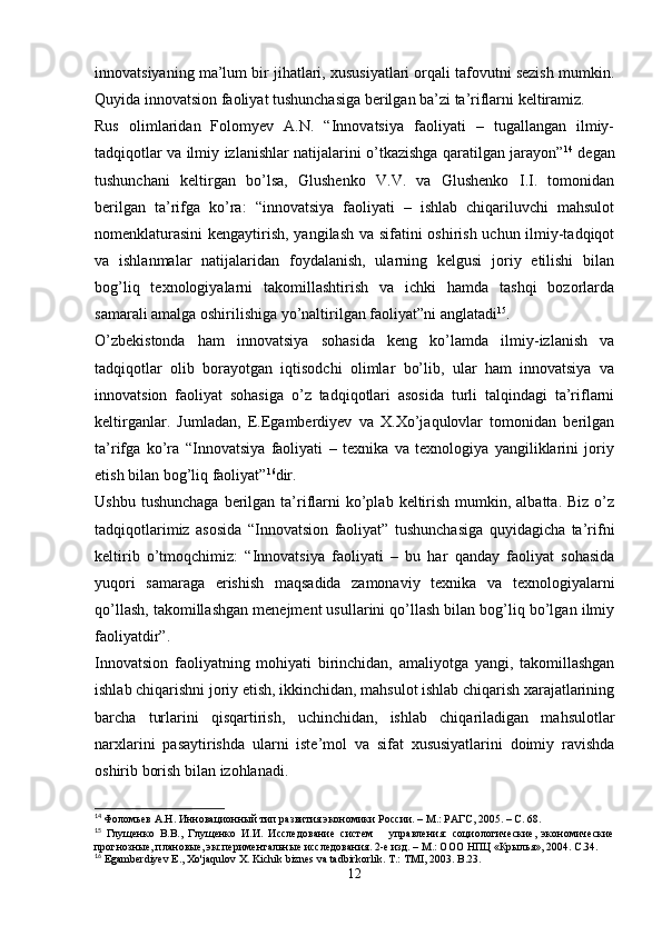 innovatsiyaning ma’lum bir jihatlari, xususiyatlari orqali tafovutni sezish mumkin.
Quyida innovatsion faoliyat tushunchasiga berilgan ba’zi ta’riflarni keltiramiz.
Rus   olimlaridan   Folomyev   A.N.   “Innovatsiya   faoliyati   –   tugallangan   ilmiy-
tadqiqotlar va ilmiy izlanishlar natijalarini o’tkazishga qaratilgan jarayon” 14
  degan
tushunchani   keltirgan   bo’lsa,   Glushenko   V.V.   va   Glushenko   I.I.   tomonidan
berilgan   ta’rifga   ko’ra:   “innovatsiya   faoliyati   –   ishlab   chiqariluvchi   mahsulot
nomenklaturasini  kengaytirish, yangilash va sifatini oshirish uchun ilmiy-tadqiqot
va   ishlanmalar   natijalaridan   foydalanish,   ularning   kelgusi   joriy   etilishi   bilan
bog’liq   texnologiyalarni   takomillashtirish   va   ichki   hamda   tashqi   bozorlarda
samarali amalga oshirilishiga yo’naltirilgan faoliyat”ni anglatadi 15
.
O’zbekistonda   ham   innovatsiya   sohasida   keng   ko’lamda   ilmiy-izlanish   va
tadqiqotlar   olib   borayotgan   iqtisodchi   olimlar   bo’lib,   ular   ham   innovatsiya   va
innovatsion   faoliyat   sohasiga   o’z   tadqiqotlari   asosida   turli   talqindagi   ta’riflarni
keltirganlar.   Jumladan,   E.Egamberdiyev   va   X.Xo’jaqulovlar   tomonidan   berilgan
ta’rifga   ko’ra   “Innovatsiya   faoliyati   –   texnika   va   texnologiya   yangiliklarini   joriy
etish bilan bog’liq faoliyat” 16
dir.
Ushbu  tushunchaga  berilgan  ta’riflarni  ko’plab  keltirish  mumkin, albatta.  Biz  o’z
tadqiqotlarimiz   asosida   “Innovatsion   faoliyat”   tushunchasiga   quyidagicha   ta’rifni
keltirib   o’tmoqchimiz:   “Innovatsiya   faoliyati   –   bu   har   qanday   faoliyat   sohasida
yuqori   samaraga   erishish   maqsadida   zamonaviy   texnika   va   texnologiyalarni
qo’llash, takomillashgan menejment usullarini qo’llash bilan bog’liq bo’lgan ilmiy
faoliyatdir”.
Innovatsion   faoliyatning   mohiyati   birinchidan,   amaliyotga   yangi,   takomillashgan
ishlab chiqarishni joriy etish, ikkinchidan, mahsulot ishlab chiqarish xarajatlarining
barcha   turlarini   qisqartirish,   uchinchidan,   ishlab   chiqariladigan   mahsulotlar
narxlarini   pasaytirishda   ularni   iste’mol   va   sifat   xususiyatlarini   doimiy   ravishda
oshirib borish bilan izohlanadi .
14
  Фоломьев А.Н. Инновационный тип развития экономики России. – М.: РАГС, 2005. – С. 68.  
15
  Глущенко   В.В.,   Глущенко   И.И.   Исследование   систем       управления:   социологические,   экономические
прогнозные, плановые, экспериментальные исследования. 2-е изд. – М.: ООО НПЦ «Крылья», 2004. С.34. 
16
  Egamberdiyev   E .,  Xo ' jaqulov   X .  Kichik   biznes   va   tadbirkorlik .  T.: TMI, 2003. B.23.
12 