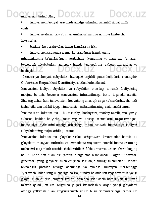 innovatsion tashkilotlar;
 Innovatsion faoliyat jarayonida amalga oshiriladigan intellektual mulk 
egalari;
 Innovatsiyalarni joriy etish va amalga oshirishga sarmoya kirituvchi
Investorlar;
 banklar, korporatsiyalar, lizing firmalari va h.k.;
 Innovatsion jarayonga xizmat ko’rsatadigan hamda uning
infratuzilmasini   ta’minlaydigan   vositachilar:   konsalting   va   injiniring   firmalari,
texnologik   inkubatorlar,   texnopark   hamda   texnopolislar,   axborot   markazlari   va
boshqalar.
  Innovatsiya   faoliyati   subyektlari   huquqlari   tegishli   qonun   hujjatlari,   shuningdek
O’zbekiston Respublikasi Konstitutsiyasi bilan kafolatlanadi.
Innovatsion   faoliyat   obyektlari   va   subyektlari   orasidagi   samarali   faoliyatning
mavjud   bo’lishi   bevosita   innovatsion   infratuzilmaga   borib   taqaladi,   albatta.
Shuning uchun ham innovatsion faoliyatning amal qilishiga ko’maklashuvchi, turli
tashkilotlardan tashkil topgan innovatsion infratuzilmaning shakllanishi zarur.
Innnovatsion   infratuzilma   –   bu   tashkiliy,   boshqaruv,   moddiy-texnik,   moliyaviy,
axborot,   kadrlar   bo’yicha,   konsalting   va   boshqa   xizmatlarni   mujassamlagan,
innovatsiya   loyihalarini   amalga   oshirishga   imkon   beruvchi   innovatsiya   faoliyati
subyektlarining majmuasidir (1-rasm).
Innovatsion   infratuzilma   g’oyalar   ishlab   chiqaruvchi   innovatorlar   hamda   bu
g’oyalarni   muayyan   mahsulot   va   xizmatlarda   mujassam   etuvchi   innovatorlarning
mehnatini taqsimlash asosida shakllantiriladi. Ushbu mehnat turlari o’zaro bog’liq
bo’lib,   lekin   shu   bilan   bir   qatorda   o’ziga   xos   hisoblanadi   –   agar   “innovator-
generator” yangi g’oyalar ishlab chiqishni tashlab, o’zining ishlanmalarini sanoat,
texnologik   jihatdan   amalga   oshirishga   va   ayniqsa,   muayyan   marketingga
“yetkazish” bilan shug’ullanadiga bo’lsa, bunday holatda shu vaqt davomida yangi
g’oya   ishlab   chiqish   jarayoni   sezilarli   darajada   sekinlashib   boradi   yoki   umuman
to’xtab   qoladi,   bu   esa   kelgusida   yuqori   ixtisoslashuv   orqali   yangi   g’oyalarni
oxiriga   yetkazish   bilan   shug’ullanuvchilar   ish   bilan   ta’minlanishiga   hamda   ish
14 