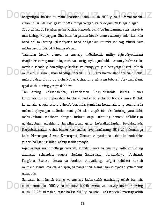 borganligini   ko’rish   mumkin.   Masalan,   ushbu   ulush   2000-yilda   31   foizni   tashkil
etgan bo’lsa, 2018-yilga kelib 59.4 foizga yetgan, ya’ni deyarli 28 foizga o’sgan.
2000-yildan   2018-yilga   qadar   kichik   biznesda   band   bo’lganlarning   soni   qariyb   6
mln kishiga ko’paygan. Shu bilan birgalikda kichik biznes  xususiy  tadbirkorlikda
band   bo’lganlarning   iqtisodiyotda   band   bo’lganlar   umumiy   sonidagi   ulushi   ham
ushbu davr ichida 24.9 foizga o’sgan.
Tahlildan   kichik   biznes   va   xususiy   tadbirkorlik   milliy   iqtisodiyotimizni
rivojlantirishning muhim tayanchi va asosiga aylangan holda, umumiy ko’rinishda,
mazkur   sohada   yildan-yilga   yuksalish   va   taraqqiyot   yuz   berayotganligini   ko’rish
mumkin. Xususan, aholi bandligi soni va ulushi, jami korxonalar soni, yalpi ichki
mahsulotdagi ulushi bo’yicha ko’rsatkichlarning yil sayin tobora ijobiy natijalarni
qayd etishi buning yorqin dalilidir.
Tahlillarning   ko’rsatishicha,   O’zbekiston   Respublikasida   kichik   biznes
korxonalarining rivojlanishini barcha viloyatlar bo’yicha bir tekisda emas. Kichik
korxonalar   rivojlanishini   baholab   borishda,   jumladan   korxonalarning   soni,   ularda
mehnat   qilayotgan   xodimlar   soni   yoki   ular   orqali   ish   o’rinlarining   yaratilishi,
mahsulotlarni   sotishdan   olingan   tushum   orqali   ularning   bozorni   to’ldirishga
qo’shayotgan   ulushlarini   tavsiflaydigan   qator   ko’rsatkichlardan   foydalaniladi.
Respublikamizda   kichik   biznes   korxonalari   rivojlanishining   2018-yil   yakunlariga
ko’ra   Namangan,   Jizzax,   Samarqand,   Xorazm   viloyatlarida   ushbu   ko’rsatkichlar
yuqori bo’lganligi bilan ko’zga tashlanmoqda. 
4-jadvaldagi   ma’lumotlarga   tayanib,   kichik   biznes   va   xususiy   tadbirkorlikning
xizmatlar   sohasidagi   yuqori   ulushini   Samarqand,   Surxondaryo,   Toshkent,
Farg’ona,   Buxoro,   Jizzax   va   Andijon   viloyatlariga   to’g’ri   kelishini   ko’rish
mumkin. Bandlikda esa Andijon, Samarqand va Namangan viloyatlari yetakchilik
qilmoqda.
S anoatda   ham   kichik   biznes   va   xususiy   tadbirkorlik   ulushining   oshib   borilishi
ta’minlanmoqda.   2000-yilda   sanoatda   kichik   biznes   va   xususiy   tadbirkorlikning
ulushi 12,9 % ni tashkil etgan bo’lsa 2010-yilda ushbu ko’rsatkich 2 martaga oshib
18