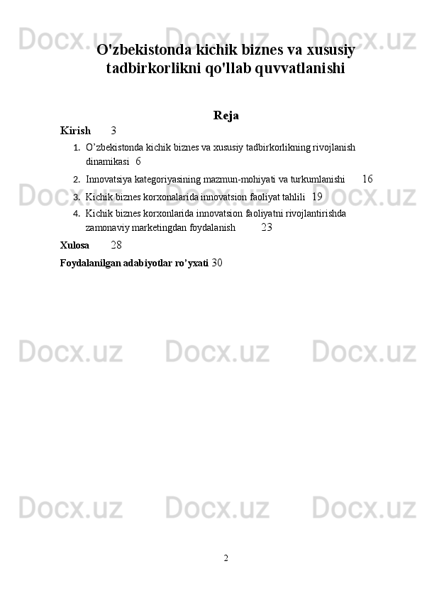 O'zbekistonda kichik biznes va xususiy
tadbirkorlikni qo'llab quvvatlanishi
Reja
Kirish 3
1. O’zbekistonda kichik biznes va xususiy tadbirkorlikning rivojlanish 
dinamikasi  6
2. Innovatsiya kategoriyasining mazmun-mohiyati va turkumlanishi  16
3. Kichik biznes korxonalarida innovatsion faoliyat tahlili  19
4. Kichik biznes korxonlarida innovatsion faoliyatni rivojlantirishda 
zamonaviy marketingdan foydalanish  23
Xulosa 28
Foydalanilgan adabiyotlar ro’yxati 30
2 