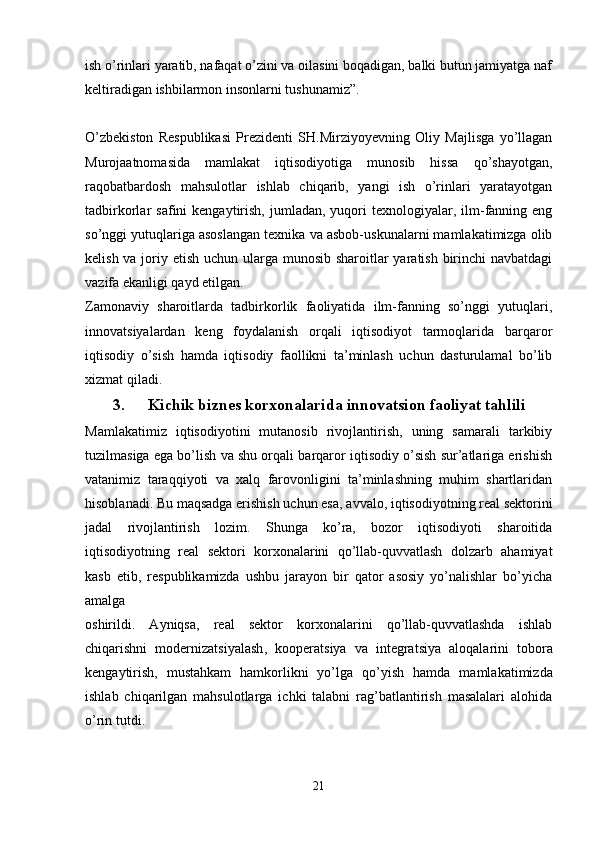 ish o’rinlari yaratib, nafaqat o’zini va oilasini boqadigan, balki butun jamiyatga naf
keltiradigan ishbilarmon insonlarni tushunamiz”.
O’zbekiston   Respublikasi   Prezidenti   SH.Mirziyoyevning   Oliy   Majlisga   yo’llagan
Murojaatnomasida   mamlakat   iqtisodiyotiga   munosib   hissa   qo’shayotgan,
raqobatbardosh   mahsulotlar   ishlab   chiqarib,   yangi   ish   o’rinlari   yaratayotgan
tadbirkorlar   safini   kengaytirish,   jumladan,  yuqori  texnologiyalar,  ilm-fanning  eng
so’nggi yutuqlariga asoslangan texnika va asbob-uskunalarni mamlakatimizga olib
kelish va joriy etish uchun ularga munosib sharoitlar yaratish birinchi navbatdagi
vazifa ekanligi qayd etilgan.
Zamonaviy   sharoitlarda   tadbirkorlik   faoliyatida   ilm-fanning   so’nggi   yutuqlari,
innovatsiyalardan   keng   foydalanish   orqali   iqtisodiyot   tarmoqlarida   barqaror
iqtisodiy   o’sish   hamda   iqtisodiy   faollikni   ta’minlash   uchun   dasturulamal   bo’lib
xizmat qiladi.
3. Kichik biznes korxonalarida innovatsion faoliyat tahlili
Mamlakatimiz   iqtisodiyotini   mutanosib   rivojlantirish,   uning   samarali   tarkibiy
tuzilmasiga ega bo’lish va shu orqali barqaror iqtisodiy o’sish sur’atlariga erishish
vatanimiz   taraqqiyoti   va   xalq   farovonligini   ta’minlashning   muhim   shartlaridan
hisoblanadi.  B u maqsadga erishish uchun esa ,  avvalo ,  iqtisodiyotning real sektorini
jadal   rivojlantirish   lozim .   Shunga   ko’ra,   bozor   iqtisodiyoti   sharoitida
iqtisodiyotning   real   sektori   korxonalarini   qo’llab-quvvatlash   dolzarb   ahamiyat
kasb   etib,   respublikamizda   ushbu   jarayon   bir   qator   asosiy   yo’nalishlar   bo’yicha
amalga 
oshirildi.   Ayniqsa,   real   sektor   korxonalarini   qo’llab-quvvatlashda   ishlab
chiqarishni   modernizat s i yalash ,   kooperat s iya   va   integratsiya   aloqalarini   tobora
kengaytirish,   mustahkam   hamkorlikni   yo’lga   qo’yish   hamda   mamlakatimizda
ishlab   chiqarilgan   mahsulotlarga   ichki   talabni   rag’batlantirish   masalalari   alohida
o’rin tutdi.
21 