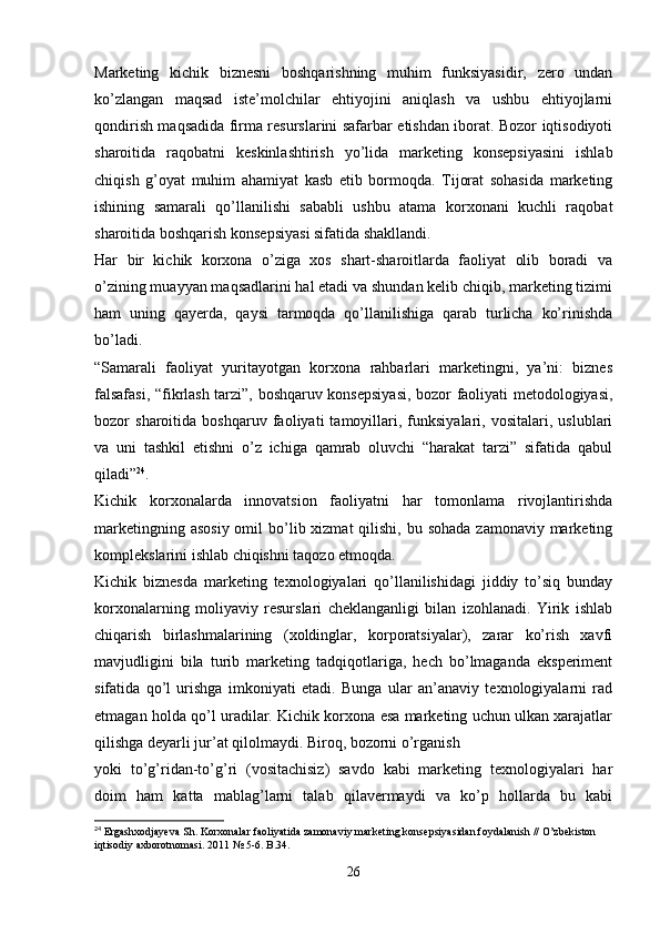 Marketing   kichik   biznesni   boshqarishning   muhim   funksiyasidir,   zero   undan
ko’zlangan   maqsad   iste’molchilar   ehtiyojini   aniqlash   va   ushbu   ehtiyojlarni
qondirish maqsadida firma resurslarini safarbar etishdan iborat. Bozor iqtisodiyoti
sharoitida   raqobatni   keskinlashtirish   yo’lida   marketing   konsepsiyasini   ishlab
chiqish   g’oyat   muhim   ahamiyat   kasb   etib   bormoqda.   Tijorat   sohasida   marketing
ishining   samarali   qo’llanilishi   sababli   ushbu   atama   korxonani   kuchli   raqobat
sharoitida boshqarish konsepsiyasi sifatida shakllandi.
Har   bir   kichik   korxona   o’ziga   xos   shart-sharoitlarda   faoliyat   olib   boradi   va
o’zining muayyan maqsadlarini hal etadi va shundan kelib chiqib, marketing tizimi
ham   uning   qayerda,   qaysi   tarmoqda   qo’llanilishiga   qarab   turlicha   ko’rinishda
bo’ladi.
“Samarali   faoliyat   yuritayotgan   korxona   rahbarlari   marketingni,   ya’ni:   biznes
falsafasi, “fikrlash tarzi”, boshqaruv konsepsiyasi, bozor faoliyati metodologiyasi,
bozor   sharoitida   boshqaruv   faoliyati   tamoyillari,   funksiyalari,   vositalari,   uslublari
va   uni   tashkil   etishni   o’z   ichiga   qamrab   oluvchi   “harakat   tarzi”   sifatida   qabul
qiladi” 24
.
Kichik   korxonalarda   innovatsion   faoliyatni   har   tomonlama   rivojlantirishda
marketingning asosiy  omil  bo’lib xizmat  qilishi,  bu sohada  zamonaviy marketing
komplekslarini ishlab chiqishni taqozo etmoqda.
Kichik   biznesda   marketing   texnologiyalari   qo’llanilishidagi   jiddiy   to’siq   bunday
korxonalarning   moliyaviy   resurslari   cheklanganligi   bilan   izohlanadi.   Yirik   ishlab
chiqarish   birlashmalarining   (xoldinglar,   korporatsiyalar),   zarar   ko’rish   xavfi
mavjudligini   bila   turib   marketing   tadqiqotlariga,   hech   bo’lmaganda   eksperiment
sifatida   qo’l   urishga   imkoniyati   etadi.   Bunga   ular   an’anaviy   texnologiyalarni   rad
etmagan holda qo’l uradilar. Kichik korxona esa marketing uchun ulkan xarajatlar
qilishga deyarli jur’at qilolmaydi. Biroq, bozorni o’rganish 
yoki   to’g’ridan-to’g’ri   (vositachisiz)   savdo   kabi   marketing   texnologiyalari   har
doim   ham   katta   mablag’larni   talab   qilavermaydi   va   ko’p   hollarda   bu   kabi
24
  Ergashxodjayeva   Sh .  Korxonalar   faoliyatida   zamonaviy   marketing   konsepsiyasidan   foydalanish  //  O ’ zbekiston  
iqtisodiy   axborotnomasi . 2011 № 5-6.  B .34.
26 