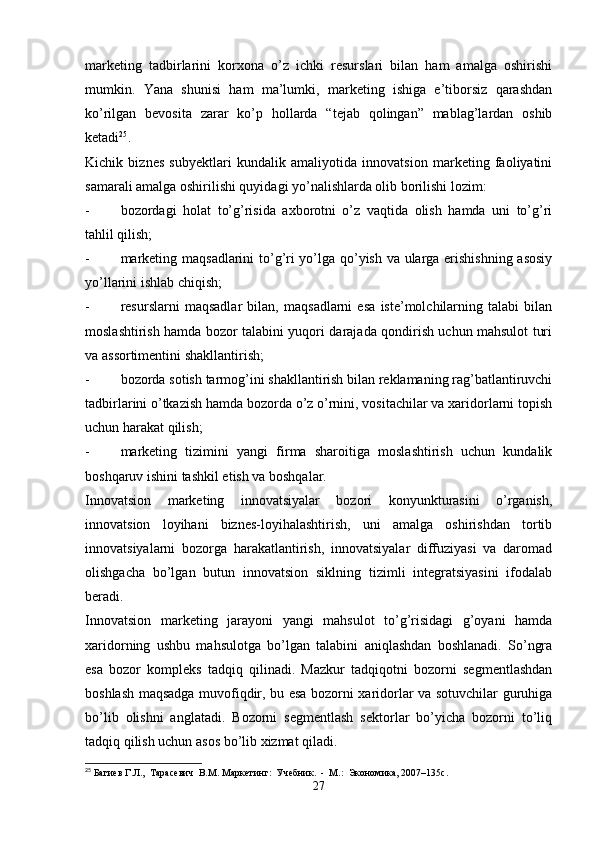 marketing   tadbirlarini   korxona   o’z   ichki   resurslari   bilan   ham   amalga   oshirishi
mumkin.   Yana   shunisi   ham   ma’lumki,   marketing   ishiga   e’tiborsiz   qarashdan
ko’rilgan   bevosita   zarar   ko’p   hollarda   “tejab   qolingan”   mablag’lardan   oshib
ketadi 25
.
Kichik   biznes   subyektlari   kundalik   amaliyotida   innovatsion   marketing   faoliyatini
samarali amalga oshirilishi quyidagi yo’nalishlarda olib borilishi lozim:
- bozordagi   holat   to’g’risida   axborotni   o’z   vaqtida   olish   hamda   uni   to’g’ri
tahlil qilish;
- marketing maqsadlarini to’g’ri yo’lga qo’yish va ularga erishishning asosiy
yo’llarini ishlab chiqish;
- resurslarni   maqsadlar   bilan,   maqsadlarni   esa   iste’molchilarning   talabi   bilan
moslashtirish hamda bozor talabini yuqori darajada qondirish uchun mahsulot turi
va assortimentini shakllantirish;
- bozorda sotish tarmog’ini shakllantirish bilan reklamaning rag’batlantiruvchi
tadbirlarini o’tkazish hamda bozorda o’z o’rnini, vositachilar va xaridorlarni topish
uchun harakat qilish;
- marketing   tizimini   yangi   firma   sharoitiga   moslashtirish   uchun   kundalik
boshqaruv ishini tashkil etish va boshqalar.
Innovatsion   marketing   innovatsiyalar   bozori   konyunkturasini   o’rganish,
innovatsion   loyihani   biznes-loyihalashtirish,   uni   amalga   oshirishdan   tortib
innovatsiyalarni   bozorga   harakatlantirish,   innovatsiyalar   diffuziyasi   va   daromad
olishgacha   bo’lgan   butun   innovatsion   siklning   tizimli   integratsiyasini   ifodalab
beradi.
Innovatsion   marketing   jarayoni   yangi   mahsulot   to’g’risidagi   g’oyani   hamda
xaridorning   ushbu   mahsulotga   bo’lgan   talabini   aniqlashdan   boshlanadi.   So’ngra
esa   bozor   kompleks   tadqiq   qilinadi.   Mazkur   tadqiqotni   bozorni   segmentlashdan
boshlash maqsadga muvofiqdir, bu esa bozorni xaridorlar va sotuvchilar guruhiga
bo’lib   olishni   anglatadi.   Bozorni   segmentlash   sektorlar   bo’yicha   bozorni   to’liq
tadqiq qilish uchun asos bo’lib xizmat qiladi. 
25
 Багиев Г.Л.,  Тарасевич  В.М. Маркетинг:  Учебник.  -  М.:  Экономика, 2007–135с.
27 