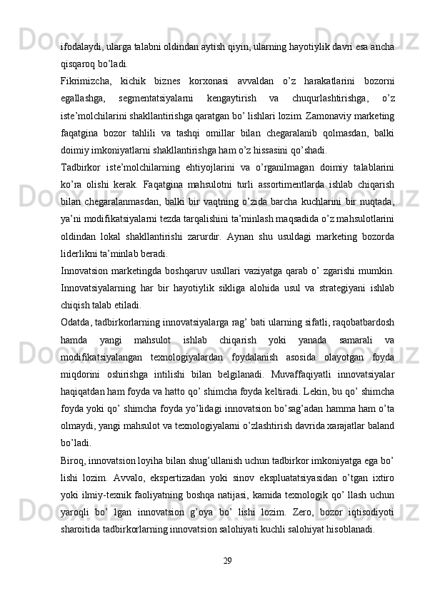 ifodalaydi, ularga talabni oldindan aytish qiyin, ularning hayotiylik davri esa ancha
qisqaroq bo’ladi.
Fikrimizcha,   kichik   biznes   korxonasi   avvaldan   o’z   harakatlarini   bozorni
egallashga,   segmentatsiyalarni   kengaytirish   va   chuqurlashtirishga,   o’z
iste’molchilarini shakllantirishga qaratgan bo’ lishlari lozim. Zamonaviy marketing
faqatgina   bozor   tahlili   va   tashqi   omillar   bilan   chegaralanib   qolmasdan,   balki
doimiy imkoniyatlarni shakllantirishga ham o’z hissasini qo’shadi.
Tadbirkor   iste’molchilarning   ehtiyojlarini   va   o’rganilmagan   doimiy   talablarini
ko’ra   olishi   kerak.   Faqatgina   mahsulotni   turli   assortimentlarda   ishlab   chiqarish
bilan   chegaralanmasdan,   balki   bir   vaqtning   o’zida   barcha   kuchlarini   bir   nuqtada,
ya’ni modifikatsiyalarni tezda tarqalishini ta’minlash maqsadida o’z mahsulotlarini
oldindan   lokal   shakllantirishi   zarurdir.   Aynan   shu   usuldagi   marketing   bozorda
liderlikni ta’minlab beradi.
Innovatsion   marketingda   boshqaruv  usullari   vaziyatga   qarab  o’   zgarishi   mumkin.
Innovatsiyalarning   har   bir   hayotiylik   sikliga   alohida   usul   va   strategiyani   ishlab
chiqish talab etiladi.
Odatda, tadbirkorlarning innovatsiyalarga rag’ bati ularning sifatli, raqobatbardosh
hamda   yangi   mahsulot   ishlab   chiqarish   yoki   yanada   samarali   va
modifikatsiyalangan   texnologiyalardan   foydalanish   asosida   olayotgan   foyda
miqdorini   oshirishga   intilishi   bilan   belgilanadi.   Muvaffaqiyatli   innovatsiyalar
haqiqatdan ham foyda va hatto qo’ shimcha foyda keltiradi. Lekin, bu qo’ shimcha
foyda yoki qo’ shimcha foyda yo’lidagi innovatsion bo’sag’adan hamma ham o’ta
olmaydi, yangi mahsulot va texnologiyalarni o’zlashtirish davrida xarajatlar baland
bo’ladi.
Biroq, innovatsion loyiha bilan shug’ullanish uchun tadbirkor imkoniyatga ega bo’
lishi   lozim.   Avvalo,   ekspertizadan   yoki   sinov   ekspluatatsiyasidan   o’tgan   ixtiro
yoki ilmiy-texnik faoliyatning boshqa natijasi, kamida texnologik qo’ llash uchun
yaroqli   bo’   lgan   innovatsion   g’oya   bo’   lishi   lozim.   Zero,   bozor   iqtisodiyoti
sharoitida tadbirkorlarning innovatsion salohiyati kuchli salohiyat hisoblanadi.
29 