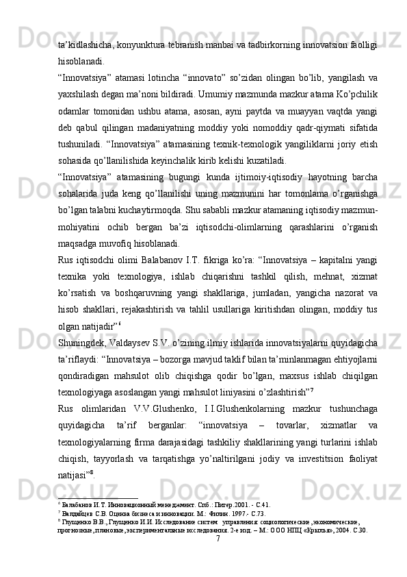 ta’kidlashicha, konyunktura tebranish manbai va tadbirkorning innovatsion faolligi
hisoblanadi.
“Innovatsiya”   atamasi   lotincha   “innovato”   so’zidan   olingan   bo’lib,   yangilash   va
yaxshilash degan ma’noni bildiradi. Umumiy mazmunda mazkur atama Ko’pchilik
odamlar   tomonidan   ushbu   atama,   asosan,   ayni   paytda   va   muayyan   vaqtda   yangi
deb   qabul   qilingan   madaniyatning   moddiy   yoki   nomoddiy   qadr-qiymati   sifatida
tushuniladi.   “Innovatsiya”   atamasining   texnik-texnologik   yangiliklarni   joriy   etish
sohasida qo’llanilishida keyinchalik kirib kelishi kuzatiladi.
“Innovatsiya”   atamasining   bugungi   kunda   ijtimoiy-iqtisodiy   hayotning   barcha
sohalarida   juda   keng   qo’llanilishi   uning   mazmunini   har   tomonlama   o’rganishga
bo’lgan talabni kuchaytirmoqda. Shu sababli mazkur atamaning iqtisodiy mazmun-
mohiyatini   ochib   bergan   ba’zi   iqtisodchi-olimlarning   qarashlarini   o’rganish
maqsadga muvofiq hisoblanadi.
Rus   iqtisodchi   olimi   Balabanov   I.T.   fikriga   ko’ra:   “Innovatsiya   –   kapitalni   yangi
texnika   yoki   texnologiya,   ishlab   chiqarishni   tashkil   qilish,   mehnat,   xizmat
ko’rsatish   va   boshqaruvning   yangi   shakllariga,   jumladan,   yangicha   nazorat   va
hisob   shakllari,   rejakashtirish   va   tahlil   usullariga   kiritishdan   olingan,   moddiy   tus
olgan natijadir” 6
Shuningdek, Valdaysev S.V. o’zining ilmiy ishlarida innovatsiyalarni quyidagicha
ta’riflaydi: “Innovatsiya – bozorga mavjud taklif bilan ta’minlanmagan ehtiyojlarni
qondiradigan   mahsulot   olib   chiqishga   qodir   bo’lgan,   maxsus   ishlab   chiqilgan
texnologiyaga asoslangan yangi mahsulot liniyasini o’zlashtirish” 7
Rus   olimlaridan   V.V.Glushenko,   I.I.Glushenkolarning   mazkur   tushunchaga
quyidagicha   ta’rif   berganlar:   “innovatsiya   –   tovarlar,   xizmatlar   va
texnologiyalarning firma darajasidagi  tashkiliy shakllarining yangi turlarini ishlab
chiqish,   tayyorlash   va   tarqatishga   yo’naltirilgani   jodiy   va   investitsion   faoliyat
natijasi” 8
.
6
 Балабанов И.Т. Инновационный менеджмент. Спб.: Питер.2001. - С.41.
7
 Валдайцев С.В. Оценка бизнеса и инновации. М.: Филин. 1997.- С.73.
8
 Глущенко В.В., Глущенко И.И. Исследование систем   управления: социологические, экономические, 
прогнозные, плановые, экспериментальные исследования. 2-е изд. – М.: ООО НПЦ «Крылья», 2004. С.30.
7 