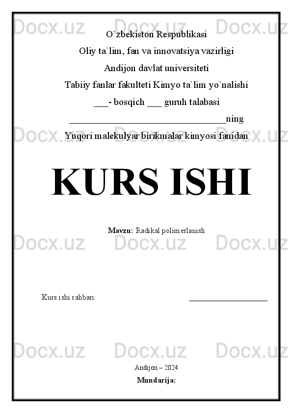 O`zbekiston Respublikasi
Oliy ta`lim, fan va innovatsiya vazirligi
Andijon davlat universiteti 
Tabiiy fanlar fakulteti Kimyo ta`lim yo`nalishi 
___- bosqich ___ guruh talabasi
________________________________ ning 
Yuqori malekulyar birikmalar kimyosi fanidan   
KURS ISHI
Mavzu:   Radikal polimerlanish
  
Kurs ishi rahbari:                                               ____________________
 
Andijon – 2024
Mundarija :