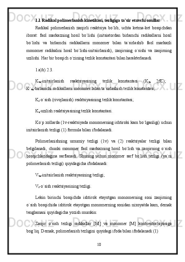 1.1 Radikal polimerlanish kinetikasi, tezligiga ta’sir etuvchi omillar
Radikal   polimerlanish   zanjirli   reaktsiya   bo`lib,   uchta   ketma-ket   bosqichdan
iborat:   faol   markazning   hosil   bo`lishi   (initsiatordan   birlamchi   radikallarni   hosil
bo`lishi   va   birlamchi   radikallarni   monomer   bilan   ta`sirlashib   faol   markazli
monomer   radikalini   hosil   bo`lishi-initsiirlanish),   zanjirning   o`sishi   va   zanjirning
uzilishi. Har bir bosqich o`zining tezlik konstantasi bilan harakterlanadi. 
1.a)b) 2.3. 
K
un -initsiirlanish   reaktsiyasining   tezlik   konstantasi   (K
in   2 fK
r );  
K`
un -birlamchi radikallarni monomer bilan ta`sirlashish tezlik konstantasi; 
K
r -o`sish (rivojlanish) reaktsiyasining tezlik konstantasi; 
K
u -uzilish reaktsiyasining tezlik konstantasi. 
Ko`p xollarda (1v-reaktsiyada monomerning ishtiroki kam bo`lganligi) uchun
initsiirlanish tezligi (1) formula bilan ifodalanadi. 
Polimerlanishning   umumiy   tezligi   (1v)   va   (2)   reaktsiyalar   tezligi   bilan
belgilanadi,   chunki   monomer   faol   markazning   hosil   bo`lish   va   zanjirning   o`sish
bosqichlaridagina   sarflanadi.   Shuning   uchun   monomer   sarf   bo`lish   tezligi   (ya`ni
polimerlanish tezligi) quyidagicha ifodalanadi: 
V
un -initsiirlanish reaktsiyasining tezligi; 
V
r -o`sish reaktsiyasining tezligi. 
Lekin   birinchi   bosqichda   ishtirok   etayotgan   monomerning   soni   zanjirning
o`sish bosqichida ishtirok etayotgan monomerning sonidan nixoyatda kam, demak
tenglamani quyidagicha yozish mumkin: 
Zanjir   o`sish   tezligi   radikallar   [M .
]   va   monomer   [M]   kontsentratsiyasiga
bog`liq. Demak, polimerlanish tezligini quyidagi ifoda bilan ifodalanadi:(1) 
10 