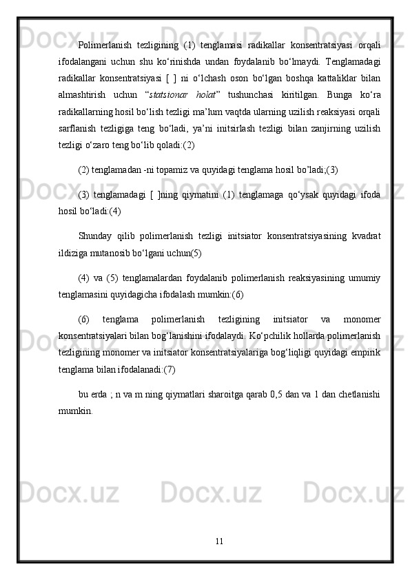 Polimerlanish   tezligining   (1)   tenglamasi   radikallar   konsentratsiyasi   orqali
ifodalangani   uchun   shu   ko‘rinishda   undan   foydalanib   bo‘lmaydi.   Tenglamadagi
radikallar   konsentratsiyasi   [   ]   ni   o‘lchash   oson   bo‘lgan   boshqa   kattaliklar   bilan
almashtirish   uchun   “ statsionar   holat ”   tushunchasi   kiritilgan.   Bunga   ko‘ra
radikallarning hosil bo‘lish tezligi ma’lum vaqtda ularning uzilish reaksiyasi orqali
sarflanish   tezligiga   teng   bo‘ladi,   ya’ni   initsirlash   tezligi   bilan   zanjirning   uzilish
tezligi o‘zaro teng bo‘lib qoladi:(2) 
(2) tenglamadan -ni topamiz va quyidagi tenglama hosil bo’ladi;(3) 
(3)   tenglamadagi   [   ]ning   qiymatini   (1)   tenglamaga   qo‘ysak   quyidagi   ifoda
hosil bo‘ladi:(4) 
Shunday   qilib   polimerlanish   tezligi   initsiator   konsentratsiyasining   kvadrat
ildiziga mutanosib bo‘lgani uchun(5) 
(4)   va   (5)   tenglamalardan   foydalanib   polimerlanish   reaksiyasining   umumiy
tenglamasini quyidagicha ifodalash mumkin:(6)
(6)   tenglama   polimerlanish   tezligining   initsiator   va   monomer
konsentratsiyalari bilan bog‘lanishini ifodalaydi. Ko‘pchilik hollarda polimerlanish
tezligining monomer va initsiator konsentratsiyalariga bog‘liqligi quyidagi empirik
tenglama bilan ifodalanadi:(7) 
bu erda ; n va m ning qiymatlari sharoitga qarab 0,5 dan va 1 dan chetlanishi
mumkin.
11 