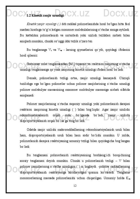 1.2 Kinetik zanjir uzunligi  
Kinetik zanjir uzunligi ( )  deb radikal polimerlanishda hosil bo‘lgan bitta faol
markaz hisobiga to‘g‘ri kelgan monomer molekulalarining o‘rtacha soniga aytiladi.
Bu   kattalikni   polimerlanish   va   initsirlash   yoki   uzilish   tezliklari   nisbati   bilan
aniqlash mumkin, chunki so‘nggi ikki tezlik o‘zaro ten
Bu   tenglamaga   V
r   va   V
uz   -   larning   qiymatlarini   qo`yib,   quyidagi   ifodasini
hosil qilamiz: 
Statsionar xolat tenglamasidan [M ] topamiz va reaktsion zanjirning o`rtacha
uzunligi tenglamasiga qo`ysak zanjirning kinetik uzunligi ifodasi hosil bo`ladi: 
Demak,   polimerlanish   tezligi   ortsa,   zanjir   uzunligi   kamayadi.   Chiziqli
tuzilishga   ega   bo`lgan   polimerlar   uchun   polimer   zanjirlarining   o`rtacha   uzunligi
polimer   molekulyar   massasining   monomer   molekulyar   massasiga   nisbati   sifatida
aniqlanadi: 
Polimer   zanjirlarining   o`rtacha   raqamiy   uzunligi   yoki   polimerlanish   darajasi
reaktsion   zanjirning   kinetik   uzunligi   (   )   bilan   bog`liqdir.   Agar   zanjir   uzulishi
rekombinatsiyalanish   orqali   sodir   bo`lganda   bo`ladi,   zanjir   uzilishi
disproportsiyalanish orqali bo`lsa ga teng bo`ladi. 
Odatda   zanjir   uzilishi   makroradikallarning   rekombinatsiyalanish   usuli   bilan
ham,   disproportsiyalanish   usuli   bilan   ham   sodir   bo`lishi   mumkin.   U   xolda,
polimerlanish darajasi reaktsiyaning umumiy tezligi bilan quyidagicha bog`langan
bo`ladi: 
Bu   tenglamani   polimerlanish   reaktsiyasining   boshlang`ich   bosqichining
asosiy   tenglamasi   deyish   mumkin.   Chunki   u   polimerlanish   tezligi   –   V   bilan
polimer zanjirlarining o`rtacha uzunligini ( ) ni boglaydi. -polimer radikallarining
disproportsiyalanish   reaktsiyasiga   kirishayotgan   qismini   ko`rsatadi.   Tenglama
monomerlarning   massada   polimerlanishi   uchun   chiqarilgan.   Umumiy   holda   K
m
12 