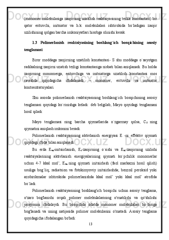 (monomer molekulasiga zanjirning uzatilish reaktsiyasining tezlik konstantasi) bir
qator   erituvchi,   initsiator   va   h.k.   molekulalari   ishtirokida   bo`ladigan   zanjir
uzilishining qolgan barcha imkoniyatlari hisobga olinishi kerak. 
1.3   Polimerlanish   reaktsiyasining   boshlang`ich   bosqichining   asosiy
tenglamasi  
Biror   moddaga   zanjirning   uzatilish   konstantasi-   S   shu   moddaga   o`sayotgan
radikalning zanjirni uzatish tezligi konstantasiga nisbati bilan aniqlanadi. Bu holda
zanjirning   monomerga,   erituvchiga   va   initsiatorga   uzatilish   konstantasi   mos
ravishda   quyidagicha   ifodalanadi:   –   monomer,   erituvchi   va   initsiator
kontsentratsiyalari. 
Shu   asosda   polimerlanish   reaktsiyasining   boshlang`ich   bosqichining   asosiy
tenglamasi   quyidagi   ko`rinishga   keladi:   deb   belgilab,   Mayo   quyidagi   tenglamani
hosil qiladi:
Mayo   tenglamasi   ning   barcha   qiymatlarida   o`zgarmay   qolsa,   C
S   ning
qiymatini aniqlash imkonini beradi. 
Polimerlanish   reaktsiyasining   aktivlanish   energiyasi   E   -ni   effektiv   qiymati
quyidagi ifoda bilan aniqlanadi: 
Bu   erda   E
un -initsiirlanish,   E
r -zanjirning   o`sishi   va   E
in -zanjirning   uzilishi
reaktsiyalarining   aktivlanish   energiyalarining   qiymati   ko`pchilik   monomerlar
uchun   4-7   kkal   mol’,   E
un   ning   qiymati   initsiirlash   (faol   markazni   hosil   qilish)
usuliga   bog`liq;   radiatsion   va   fotokimyoviy   initsiirlashda;   benzoil   peroksid   yoki
azobirikmalar   ishtirokida   polimerlanishda   kkal   mol’   yoki   kkal   mol’   atrofida
bo`ladi.
Polimerlanish   reaktsiyasining   boshlang'ich   bosqichi   uchun   asosiy   tenglama,
o'zaro   bog'lanishi   orqali   polimer   molekulalarining   o'rnatilishi   va   qo'shilishi
jarayonini   ifodalaydi.   Bu   bosqichda   odatda   monomer   molekulalari   bir-biriga
bog'lanadi   va   uning   natijasida   polimer   molekulasini   o'rnatadi.   Asosiy   tenglama
quyidagicha ifodalangan bo'ladi:
13 