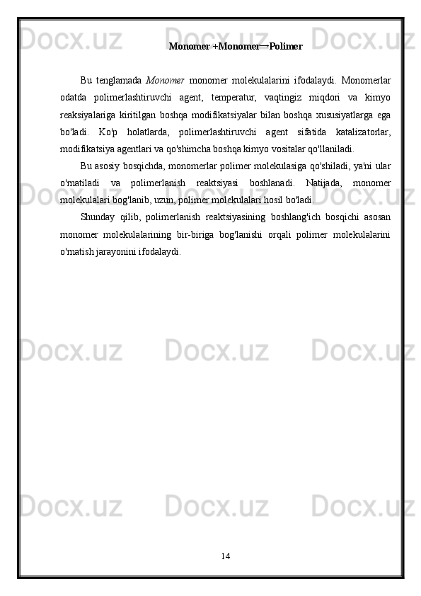 Monomer +Monomer→ Polimer
Bu   tenglamada   Monomer   monomer   molekulalarini   ifodalaydi.   Monomerlar
odatda   polimerlashtiruvchi   agent,   temperatur,   vaqtingiz   miqdori   va   kimyo
reaksiyalariga   kiritilgan   boshqa   modifikatsiyalar   bilan   boshqa   xususiyatlarga   ega
bo'ladi.   Ko'p   holatlarda,   polimerlashtiruvchi   agent   sifatida   katalizatorlar,
modifikatsiya agentlari va qo'shimcha boshqa kimyo vositalar qo'llaniladi.
Bu asosiy bosqichda, monomerlar polimer molekulasiga qo'shiladi, ya'ni ular
o'rnatiladi   va   polimerlanish   reaktsiyasi   boshlanadi.   Natijada,   monomer
molekulalari bog'lanib, uzun, polimer molekulalari hosil bo'ladi.
Shunday   qilib,   polimerlanish   reaktsiyasining   boshlang'ich   bosqichi   asosan
monomer   molekulalarining   bir-biriga   bog'lanishi   orqali   polimer   molekulalarini
o'rnatish jarayonini ifodalaydi.
14 