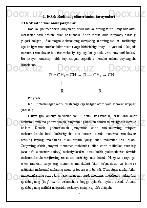 II BOB: Radikal polimerlanish jarayonlari
2.1 Radikal polimerlanish jarayonlari
Radikal   polimerlanish   jarayonlari   erkin   radikallarning   ta'siri   natijasida   aktiv
markazlar   hosil   bo'lishi   bilan   boshlanadi.   Erkin   radikallarda   kimyoviy   aktivligi
yuqori   bo'lgan   juftlanmagan   elektronning   mavjudligi   ularning   turli   xil   tuzilishiga
ega bo'lgan monomerlar bilan reaktsiyaga  kirishishiga  moyillik yaratadi. Natijada
monomer molekulasida o'sish imkoniyatiga ega bo'lgan aktiv markaz hosil bo'ladi.
Bu   jarayon   umumiy   holda   toyinmagan   organik   birikmalar   uchun   quyidagicha
ifodalanadi:
Bu yerda:
Ro - juftlashmagan  aktiv elektronga ega bo'lgan atom yoki atomlar  gruppasi
(radikal).
O'tkazilgan   amaliy   tajribalar   tahlili   shuni   ko'rsatadiki,   erkin   radikallar
reaktsion muhitda polimerlanish jarayonining boshlanishidan to oxirigacha mavjud
bo'ladi.   Demak,   polimerlanish   jarayonida   erkin   radikallarning   miqdori
makromolekula   hosil   bo'lishigacha   orta   boradi,   bunda   monomer   molekulasi
o'zining   keyingi   molekulasi   bilan   birikib,   yangi   erkin   radikallar   hosil   qiladi.
Zanjirning   o'sish   jarayoni   monomer   molekulasi   bilan   erkin   radikallar   orasidagi
juda   ko'p   elementar   (oddiy)   reaktsiyalardan   iborat   bo'lib,   polimerlanish   davrida
makromolekula   zanjirining   massasini   ortishiga   olib   keladi.   Natijada   o'sayotgan
erkin   radikalli   zanjirning   monomer   molekulasi   bilan   to'qnashishi   va   birikishi
natijasida makromolekulaning uzunligi tobora orta boradi. O'sayotgan radikal bilan
monomerlarning o'zaro ta'sir reaktsiyasi natijasida monomer molekulasi tarkibidagi
qo'shbog'ning   (bog'i   uzilib,   birlamchi,   (   bog'ga   aylanib,   toyinib   boradi.   Albatta
qo'shbog'ning uzilishi natijasida, reaktsiya issiqlik ajralib chiqishi
15 