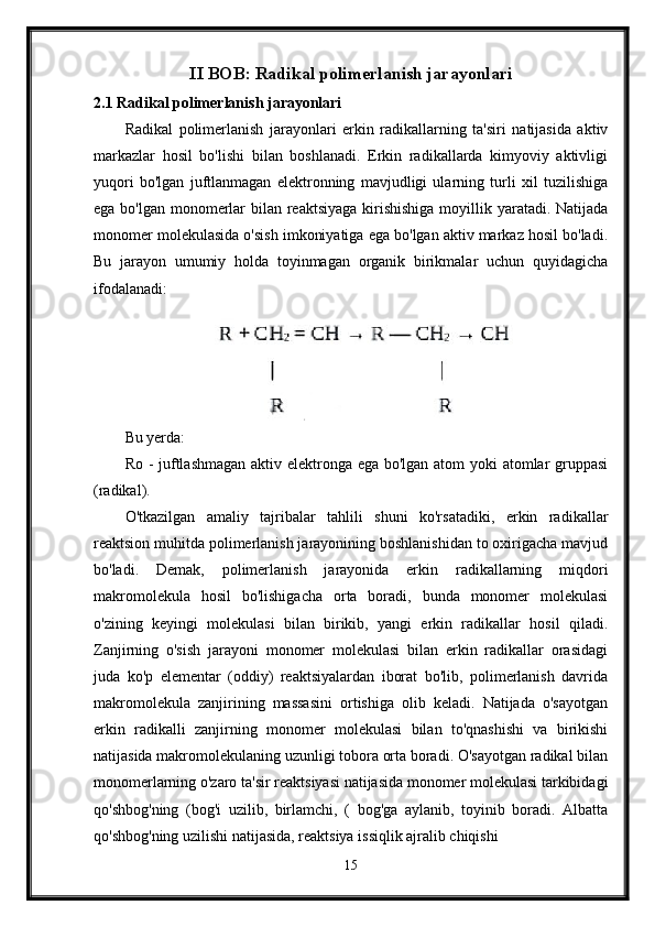 II BOB: Radikal polimerlanish jarayonlari
2.1 Radikal polimerlanish jarayonlari
Radikal   polimerlanish   jarayonlari   erkin   radikallarning   ta'siri   natijasida   aktiv
markazlar   hosil   bo'lishi   bilan   boshlanadi.   Erkin   radikallarda   kimyoviy   aktivligi
yuqori   bo'lgan   juftlanmagan   elektronning   mavjudligi   ularning   turli   xil   tuzilishiga
ega bo'lgan monomerlar bilan reaktsiyaga  kirishishiga  moyillik yaratadi. Natijada
monomer molekulasida o'sish imkoniyatiga ega bo'lgan aktiv markaz hosil bo'ladi.
Bu   jarayon   umumiy   holda   toyinmagan   organik   birikmalar   uchun   quyidagicha
ifodalanadi:
Bu yerda:
Ro - juftlashmagan  aktiv elektronga ega bo'lgan atom yoki atomlar  gruppasi
(radikal).
O'tkazilgan   amaliy   tajribalar   tahlili   shuni   ko'rsatadiki,   erkin   radikallar
reaktsion muhitda polimerlanish jarayonining boshlanishidan to oxirigacha mavjud
bo'ladi.   Demak,   polimerlanish   jarayonida   erkin   radikallarning   miqdori
makromolekula   hosil   bo'lishigacha   orta   boradi,   bunda   monomer   molekulasi
o'zining   keyingi   molekulasi   bilan   birikib,   yangi   erkin   radikallar   hosil   qiladi.
Zanjirning   o'sish   jarayoni   monomer   molekulasi   bilan   erkin   radikallar   orasidagi
juda   ko'p   elementar   (oddiy)   reaktsiyalardan   iborat   bo'lib,   polimerlanish   davrida
makromolekula   zanjirining   massasini   ortishiga   olib   keladi.   Natijada   o'sayotgan
erkin   radikalli   zanjirning   monomer   molekulasi   bilan   to'qnashishi   va   birikishi
natijasida makromolekulaning uzunligi tobora orta boradi. O'sayotgan radikal bilan
monomerlarning o'zaro ta'sir reaktsiyasi natijasida monomer molekulasi tarkibidagi
qo'shbog'ning   (bog'i   uzilib,   birlamchi,   (   bog'ga   aylanib,   toyinib   boradi.   Albatta
qo'shbog'ning uzilishi natijasida, reaktsiya issiqlik ajralib chiqishi
15