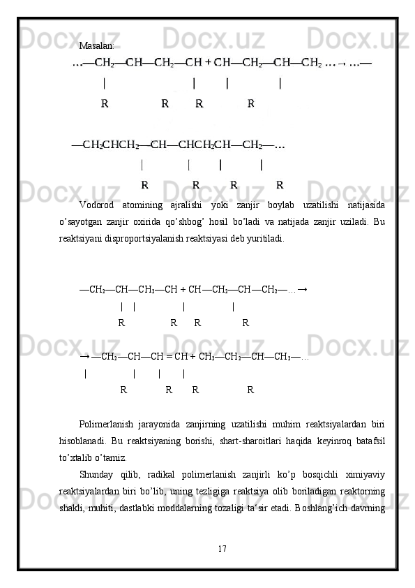 Masalan:
Vodorod   atomining   ajralishi   yoki   zanjir   boylab   uzatilishi   natijasida
o’sayotgan   zanjir   oxirida   qo’shbog’   hosil   bo’ladi   va   natijada   zanjir   uziladi.   Bu
reaktsiyani disproportsiyalanish reaktsiyasi deb yuritiladi.
—CH
2 —CH—CH
2 —CH + CH—CH
2 —CH—CH
2 —…→
                 | | | |
                 R                   R       R                 R 
→ —CH
2 —CH—CH = CH + CH
2 —CH
2 —CH—CH
2 —… 
| | | |
                  R                R        R                    R  
Polimerlanish   jarayonida   zanjirning   uzatilishi   muhim   reaktsiyalardan   biri
hisoblanadi.   Bu   reaktsiyaning   borishi,   shart-sharoitlari   haqida   keyinroq   batafsil
to’xtalib o’tamiz.
Shunday   qilib,   radikal   polimerlanish   zanjirli   ko’p   bosqichli   ximiyaviy
reaktsiyalardan   biri   bo’lib,   uning   tezligiga   reaktsiya   olib   boriladigan   reaktorning
shakli, muhiti, dastlabki moddalarning tozaligi ta‘sir etadi. Boshlang’ich davrning
17 