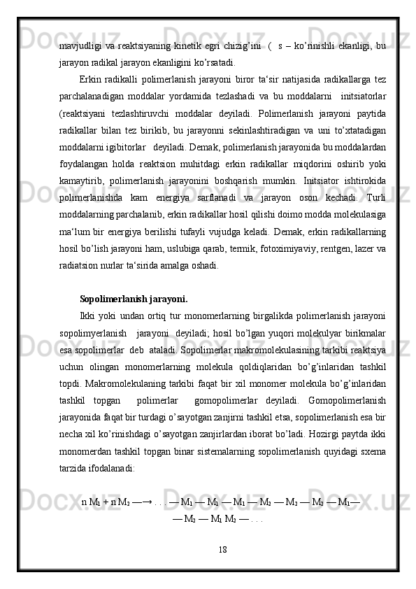 mavjudligi   va   reaktsiyaning   kinetik   egri   chizig’ini     (     s   –   ko’rinishli   ekanligi,  bu
jarayon radikal jarayon ekanligini ko’rsatadi.
Erkin   radikalli   polimerlanish   jarayoni   biror   ta‘sir   natijasida   radikallarga   tez
parchalanadigan   moddalar   yordamida   tezlashadi   va   bu   moddalarni     initsiatorlar
(reaktsiyani   tezlashtiruvchi   moddalar   deyiladi.   Polimerlanish   jarayoni   paytida
radikallar   bilan   tez   birikib,   bu   jarayonni   sekinlashtiradigan   va   uni   to’xtatadigan
moddalarni igibitorlar   deyiladi. Demak, polimerlanish jarayonida bu moddalardan
foydalangan   holda   reaktsion   muhitdagi   erkin   radikallar   miqdorini   oshirib   yoki
kamaytirib,   polimerlanish   jarayonini   boshqarish   mumkin.   Initsiator   ishtirokida
polimerlanishda   kam   energiya   sarflanadi   va   jarayon   oson   kechadi.   Turli
moddalarning parchalanib, erkin radikallar hosil qilishi doimo modda molekulasiga
ma‘lum  bir  energiya berilishi  tufayli  vujudga keladi. Demak,  erkin radikallarning
hosil bo’lish jarayoni ham, uslubiga qarab, termik, fotoximiyaviy, rentgen, lazer va
radiatsion nurlar ta‘sirida amalga oshadi. 
Sopolimerlanish jarayoni.
Ikki   yoki   undan   ortiq   tur   monomerlarning   birgalikda   polimerlanish   jarayoni
sopolimyerlanish     jarayoni    deyiladi; hosil bo’lgan yuqori molekulyar birikmalar
esa sopolimerlar  deb  ataladi. Sopolimerlar makromolekulasining tarkibi reaktsiya
uchun   olingan   monomerlarning   molekula   qoldiqlaridan   bo’g’inlaridan   tashkil
topdi.  Makromolekulaning   tarkibi   faqat   bir   xil   monomer   molekula   bo’g’inlaridan
tashkil   topgan     polimerlar     gomopolimerlar   deyiladi.   Gomopolimerlanish
jarayonida faqat bir turdagi o’sayotgan zanjirni tashkil etsa, sopolimerlanish esa bir
necha xil ko’rinishdagi o’sayotgan zanjirlardan iborat bo’ladi. Hozirgi paytda ikki
monomerdan tashkil topgan binar sistemalarning sopolimerlanish quyidagi sxema
tarzida ifodalanadi: 
 n M
1  + n M
2  —→ . . . — M
1  — M
1  — M
1  — M
2  — M
2  — M
2  — M
1 —
                                      — M
2  — M
1  M
2  — . . .                     
18 