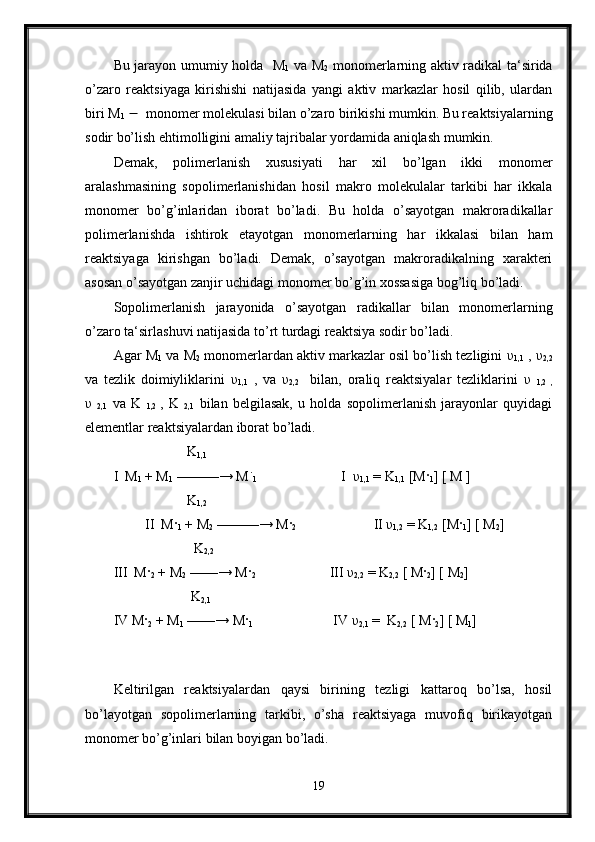 Bu jarayon umumiy holda   M
1   va M
2   monomerlarning aktiv radikal ta‘sirida
o’zaro   reaktsiyaga   kirishishi   natijasida   yangi   aktiv   markazlar   hosil   qilib,   ulardan
biri M
1      monomer molekulasi bilan o’zaro birikishi mumkin. Bu reaktsiyalarning
sodir bo’lish ehtimolligini amaliy tajribalar yordamida aniqlash mumkin. 
Demak,   polimerlanish   xususiyati   har   xil   bo’lgan   ikki   monomer
aralashmasining   sopolimerlanishidan   hosil   makro   molekulalar   tarkibi   har   ikkala
monomer   bo’g’inlaridan   iborat   bo’ladi.   Bu   holda   o’sayotgan   makroradikallar
polimerlanishda   ishtirok   etayotgan   monomerlarning   har   ikkalasi   bilan   ham
reaktsiyaga   kirishgan   bo’ladi.   Demak,   o’sayotgan   makroradikalning   xarakteri
asosan o’sayotgan zanjir uchidagi monomer bo’g’in xossasiga bog’liq bo’ladi. 
Sopolimerlanish   jarayonida   o’sayotgan   radikallar   bilan   monomerlarning
o’zaro ta‘sirlashuvi natijasida to’rt turdagi reaktsiya sodir bo’ladi. 
Agar M
1  va M
2  monomerlardan aktiv markazlar osil bo’lish tezligini   υ
1,1  ,  υ
2,2
va   tezlik   doimiyliklarini   υ
1,1   ,   va   υ
2,2     bilan,   oraliq   reaktsiyalar   tezliklarini   υ  
1,2   ,
υ  
2,1   va   K  
1,2   ,   K  
2,1   bilan   belgilasak,   u   holda   sopolimerlanish   jarayonlar   quyidagi
elementlar reaktsiyalardan iborat bo’ladi. 
                      K
1,1
I  M
1  + M
1  ———→ M ֹ
1                         I   υ
1,1  = K
1,1  [M ·
1 ] [ M ]
                     K
1,2
         II  M ·
1  + M
2  ———→ M ·
2                       II  υ
1,2  = K
1,2  [M ·
1 ] [ M
2 ]
                       K
2,2
III  M ·
2  + M
2  ——→ M ·
2                            III  υ
2,2  = K
2,2  [ M ·
2 ] [ M
2 ]
                      K
2,1
IV M ·
2  + M
1  ——→ M ·
1                        IV  υ
2,1  =  K
2,2  [ M ·
2 ] [ M
1 ]
 
Keltirilgan   reaktsiyalardan   qaysi   birining   tezligi   kattaroq   bo’lsa,   hosil
bo’layotgan   sopolimerlarning   tarkibi,   o’sha   reaktsiyaga   muvofiq   birikayotgan
monomer bo’g’inlari bilan boyigan bo’ladi. 
19 