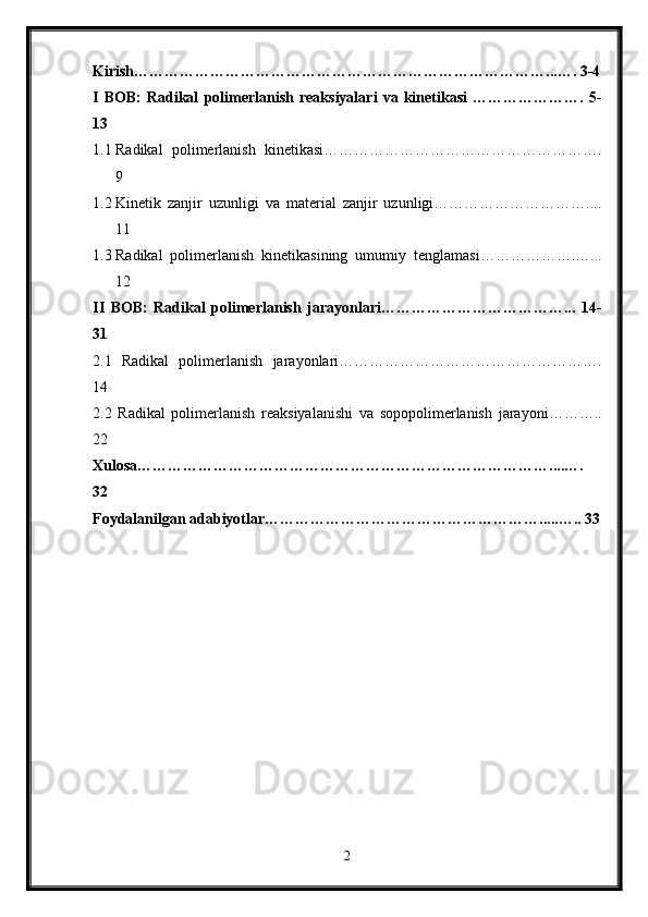 Kirish………………………………………………………………………...…. 3-4
I   BOB:   Radikal   polimerlanish   reaksiyalari   va   kinetikasi   ………………….   5-
13
1.1 Radikal   polimerlanish   kinetikasi……………………………………………….
9
1.2 Kinetik   zanjir   uzunligi   va   material   zanjir   uzunligi…………………………....
11
1.3 Radikal   polimerlanish   kinetikasining   umumiy   tenglamasi……………….…...
12
II   BOB:   Radikal   polimerlanish   jarayonlari………………………………...   14-
31
2.1   Radikal   polimerlanish   jarayonlari…………………………………………….
14
2.2   Radikal   polimerlanish   reaksiyalanishi   va   sopopolimerlanish   jarayoni………..
22
Xulosa………………………………………………………………………....….
32
Foydalanilgan adabiyotlar……………………………………………….....….. 33
2 