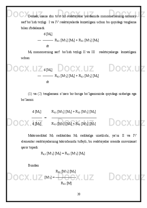 Demak,   mana   shu   to’rt   xil   reaktsiyalar   yordamida   monomerlarning   umumiy
sarf bo’lish tezligi   I va IV reaktsiyalarda kuzatilgani uchun bu quyidagi tenglama
bilan ifodalanadi. 
                  d [M
1 ]  
           —  ———  R
1,1  [M ·
1 ] [M
1 ] + R
2,1  [M ·
2 ] [M
1 ]
                     dt
M
2   monomerning   sarf     bo’lish   tezligi   II   va   III       reaktsiyalarga     kuzatilgani
uchun:
                  d [M
2 ]  
           —  ———  R
2,2  [M ·
2 ] [M
2 ] + R
1,2  [M ·
2 ] [M
2 ]
                     dt
(1)   va   (2)   tenglamani   o’zaro   bir-biriga   bo’lganimizda   quyidagi   nisbatga   ega
bo’lamiz.
      d [M
1 ]            R
1,1  [M ·
1 ] [M
1 ] + R
1,2  [M ·
2 ] [M
1 ]
    ———   =      —————————————
     d [M
2 ]            R
2,2  [M ·
2 ] [M
2 ] + R
1,2  [M ·
1 ] [M
2 ]
Makroradikal   M
2   radikaldan   M
1   radikalga   uzatilishi,   ya‘ni   II   va   IV
elementar reaktsiyalarning takrorlanishi tufayli, bu reaktsiyalar orasida muvozanat
qaror topadi: 
               R
1,2  [M ·
1 ] [M
2 ] = R
2,1  [M ·
2 ] [M
1 ]
Bundan                    
                                R
2,1  [M ·
1 ] [M
2 ]
                   [M ·
2 ] = ——————
                                      R
2,1  [M]
20 