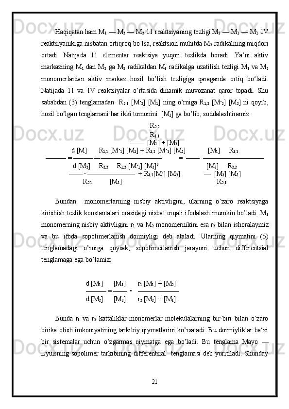 Haqiqatan ham M
1  — M
2  — M
2  11 reaktsiyaning tezligi M
2  — M
1  — M
1  1V
reaktsiyanikiga nisbatan ortiqroq bo’lsa, reaktsion muhitda M
2  radikalning miqdori
ortadi.   Natijada   11   elementar   reaktsiya   yuqori   tezlikda   boradi.   Ya‘ni   aktiv
markazning M
1   dan M
2   ga M
2   radikaldan M
1   radikalga uzatilish tezligi  M
1   va M
2
monomerlardan   aktiv   markaz   hosil   bo’lish   tezligiga   qaraganda   ortiq   bo‘ladi.
Natijada   11   va   1V   reaktsiyalar   o’rtasida   dinamik   muvozanat   qaror   topadi.   Shu
sababdan   (3)   tenglamadan     R
2,1   [M ·
2 ]   [M
1 ]   ning   o’rniga   R
1,2   [M ·
2 ]   [M
2 ]   ni   qoyib,
hosil bo’lgan tenglamani har ikki tomonini  [M
1 ] ga bo’lib, soddalashtiramiz.
R
2,2
R
1,1
——  [M
1 ] + [M
2 ]
d [M]       R
1,1  [M ·
1 ] [M
1 ] + R
1,2  [M ·
1 ] [M
2 ]             [M
1 ]     R
1,1
——— = ——――—————————          =  ——  —————————
d [M
2 ]     R
2,2      R
1,2  [M ·
1 ] [M
2 ] 3                                 
         [M
2 ]     R
2,2
—— · ———————  + R
1,2 [M · ] [M
2 ]              —  [M
2 ] [M
1 ]
R
2,1           [M
1 ]                                                        R
2,1
Bundan     monomerlarning   nisbiy   aktivligini,   ularning   o’zaro   reaktsiyaga
kirishish tezlik konstantalari orasidagi nisbat orqali ifodalash mumkin bo’ladi. M
1
monomerning nisbiy aktivligini r
1   va M
2   monomernikini esa r
2   bilan ishoralaymiz
va   bu   ifoda   sopolimerlanish   doimiyligi   deb   ataladi.   Ularning   qiymatini   (5)
tenglamadagi   o’rniga   qoysak,   sopolimerlanish   jarayoni   uchun   differentsial
tenglamaga ega bo’lamiz:
                  d [M
1 ]      [M
1 ]       r
1  [M
1 ] + [M
2 ]   
                  ——— = ——  •   ——————
                  d [M
2 ]      [M
2 ]       r
2  [M
2 ] + [M
1 ]    
Bunda   r
1   va   r
2   kattaliklar   monomerlar   molekulalarning   bir-biri   bilan   o’zaro
birika olish imkoniyatining tarkibiy qiymatlarini ko’rsatadi. Bu doimiyliklar ba‘zi
bir   sistemalar   uchun   o’zgarmas   qiymatga   ega   bo’ladi.   Bu   tenglama   Mayo   —
Lyuisning   sopolimer   tarkibining   differentsial     tenglamasi   deb   yuritiladi.   Shunday
21 