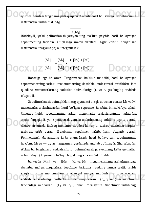 qilib, yuqoridagi tengldama juda qisqa vaqt ichida hosil bo’layotgan sopolimerning
differentsial tarkibini d [M
1 ]      
                                                 ———
                                                  d [M
2 ]      
ifodalaydi,   ya‘ni   polimerlanish   jarayonining   ma‘lum   paytida   hosil   bo’layotgan
sopolimerning   tarkibini   aniqlashga   imkon   yaratadi.   Agar   keltirib   chiqarilgan
differentsial tenglama (6) ni integrallasak:
                   [M
1 ]        [M
1 ]       r
1  [M
1 ] + [M
2 ]   
                  ——— = ——  •   ——————
                   [M
2 ]        [M
2 ]       r
2  [M
2 ] + [M
1 ]    
ifodasiga   ega   bo’lamiz.   Tenglamadan   ko’rinib   turibdiki,   hosil   bo’layotgan
sopolimerlarning   tarkibi   monomerlarning   dastlabki   aralashmasi   tarkibidan   farq
qiladi   va   monomerlarning   reaktsion   aktivliklariga   (r
1   va   r
2   ga)   bog’liq   ravishda
o’zgaradi.
Sopolimerlanish doimiyliklarining qiymatini aniqlash uchun odatda M
1  va M
2
monomerlar aralashmasidan hosil bo’lgan sopolimer tarkibini bilish kifoya qiladi.
Umumiy   holda   sopolimerning   tarkibi   monomerlar   aralashmasining   tarkibidan
ancha   farq   qiladi,   ya‘ni   jarayon   davomida   aralashmaning   tarkibi   o’zgarib   boradi,
chunki   sistemada   faolroq   monomer   miqdori   kamayib,   sustroq   monomer   miqdori
nisbatan   ortib   boradi.   Binobarin,   sopolimer   tarkibi   ham   o’zgarib   boradi.
Polimerlanish   darajasining   katta   qiymatlarida   hosil   bo’layotgan   sopolimerning
tarkibini Mayo — Lyuis   tenglamasi yordamida aniqlab bo’lmaydi. Shu sababdan
Abkin   bu   tenglamani   soddalashtirib,   polimerlanish   jarayonining   katta   qiymatlari
uchun Mayo ( Lyuisning to’liq integral tenglamasini taklif qildi:
bu   yerda   [M
01 ]     va       [M
02 ]     M
1   va   M
2     monomerlarning   aralashmasidagi
dastlabki   molyar   miqdorlari.   Sopolimer   tarkibini   miqdoriy   hamda   grafik   usulda
aniqlash   uchun   monomerlarning   absolyut   molyar   miqdorlari   o’rniga   ularning
aralashma   tarkibidagi   dastlabki   molyar   miqdorlarini     (f
1 ,   f
2   ni   )   va   sopolimer
tarkibidagi   miqdorlari     (F
1   va   F
2   )   bilan   ifodalaymiz.   Sopolimer   tarkibidagi
22 