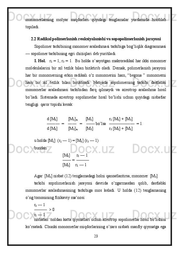 monomerlarning   molyar   miqdorlari   quyidagi   tenglamalar   yordamida   hisoblab
topiladi.
2.2 Radikal polimerlanish reaksiyalanishi va sopopolimerlanish jarayoni
Sopolimer tarkibining monomer aralashmasi tarkibiga bog’liqlik diagrammasi
— sopolimer tarkibining egri chiziqlari deb yuritiladi.
I. Hol.      r
1   = 1, r
2   = 1.   Bu holda o’sayotgan makroradikal har ikki monomer
molekulalarini   bir   xil   tezlik   bilan   biriktirib   oladi.   Demak,   polimerlanish   jarayoni
har   bir   monomerning   erkin   radikali   o’z   monomerini   ham,   “begona   ”   monomerni
ham   bir   xil   tezlik   bilan   biriktiradi.   Natijada   sopolimerning   tarkibi   dastlabki
monomerlar   aralashmasi   tarkibidan   farq   qilmaydi   va   azeotrop   aralashma   hosil
bo’ladi.   Sistemada   azeotrop   sopolimerlar   hosil   bo’lishi   uchun   quyidagi   nisbatlar
tengligi  qaror topishi kerak:
            d [M
1 ]          [M
1 ]
n         [M
1 ]               r
1  [M
1 ] + [M
2 ]   
            —―—  =    ―—   =    —— bo’lsa   ————―—  = 1.
            d [M
2 ]          [M
2 ]
n         [M
2 ]               r
2  [M
2 ] + [M
1 ]   
u holda [M
1 ]  (r
1  — 1) = [M
2 ] (r
2  — 1) 
bundan 
                           [M
1 ]      r
2  — 1
                           —— =  ——— 
                           [M
2 ]     r
1  — 1
 
Agar  [M
1 ] nisbat (12) tenglamadagi holni qanoatlantirsa, monomer  [M
2 ]     
tarkibi   sopolimerlanish   jarayoni   davrida   o’zgarmasdan   qolib,   dastlabki
monomerlar   aralashmasining   tarkibiga   mos   keladi.   U   holda   (12)   tenglamaning
o’ng tomonining fizikaviy ma‘nosi:
r
2  — 1
———  > 0
r
1  — 1
nisbatan  noldan katta qiymatlari uchun azeotrop sopolimerlar hosil bo’lishini
ko’rsatadi. Chunki monomerlar miqdorlarining o’zaro nisbati manfiy qiymatga ega
23 