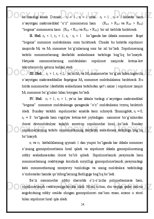 bo’lmasligi   kerak.   Demak,       r
1   <   1   ,   r
2   <   1   yoki       r
1   >   1   ,   r
2   >   1   holatda     ham
o’sayotgan   makroradikal   “o’z”   monomerini   ham         (R
1,1   >   R
1,2   va   R
2,2   >   R
2,1 )
“begona” monomerni ham   (R
1,1  < R
1,2  va R
2,2  < R
2,1 )  bir xil tartibda biriktiradi.
II.   Hol.   r
1   <   1,   r
2   <   1,   r
1   ·   r
2   <   1       bo’lganda   har   ikkala   monomer     faqat
“begona”   monomer   molekulasini   oson   biriktiradi.   Chunki   bu   holatda   sopolimer
zanjirida   M
1   va   M
2   monomer   bo’g’inlarning   soni   bir   xil   bo’ladi.   Sopolimerning
tarkibi   monomerlarning   dastlabki   aralashmasi   tarkibiga   bog’liq   bo’lmaydi.
Natijada   monomerlarning   molekulalari   sopolimer   zanjirida   ketma-ket
takrorlanuvchi qatorni tashkil etadi.
III. Hol.     r
1  > 1, r
2  < 1,  ya‘ni M
1  va M
2  monomerlar bo’g’ini bilan tugovchi
o’sayotgan   makroradikallar   faqatgina   M
1   monomer   molekulalarini   biriktiradi.   Bu
holda monomerlar (dastlabki aralashmasi tarkibidan qat‘i nazar ) sopolimer zanjiri
M
1  monomer bo’g’inlari bilan boyigan bo’ladi.
IV.   Hol.     r
1   >   1,   r
2   >   1,   ya‘ni   har   ikkala   turdagi   o’sayotgan   makroradikal
“begona”     monomer   molekulasiga   qaraganda   “o’z”   molekulasini   tezroq   biriktirib
oladi.  Bunday  tarkibli  sopolimerlar  amalda  kam  uchraydi. Shuningdek, r
1  ≈ 0,
r
1   ≈   0     bo’lganda   ham   regulyar   ketma-ket   joylashgan     monomer   bo’g’inlaridan
iborat   ekvimolekulyar   tarkibli   azeotrop   sopolimerlar   hosil   bo’ladi.   Bunday
sopolimerlarning   tarkibi   monomerlarning   dastlabki   aralashmasi   tarkibiga   bog’liq
bo’lmaydi.
r
1   va r
2    kattaliklarning qiymati  1 dan yuqori  bo’lganda  har  ikkala  monomer
o’zining   gomopolimerlarini   hosil   qiladi   va   sopolimer   ikkala   gomopolimerning
oddiy   aralashmasidan   iborat   bo’lib   qoladi.   Sopolimerlanish   jarayonida   ham
monomerlarning   reaktsiyaga   kirishish   moyilligi   gomopolimerlanish   jarayonidagi
kabi   monomerlarning   ximiyaviy   tuzilishiga   va   uning   molekulasi   tarkibidagi
o’rinbosarlar hamda qo’shbog’larning faolligiga bog’liq bo’ladi.
Ba‘zi   monomerlar   oddiy   sharoitda   o’z-o’zicha   polimerlanmasa   ham,
sopolimerlanish reaktsiyasiga kirisha oladi. Misol uchun, shu vaqtga qadar malein
angidridning   oddiy   usulda   olingan   gomopolimeri   ma‘lum   emas,   ammo   u   stirol
bilan sopolimer hosil qila oladi.
24 