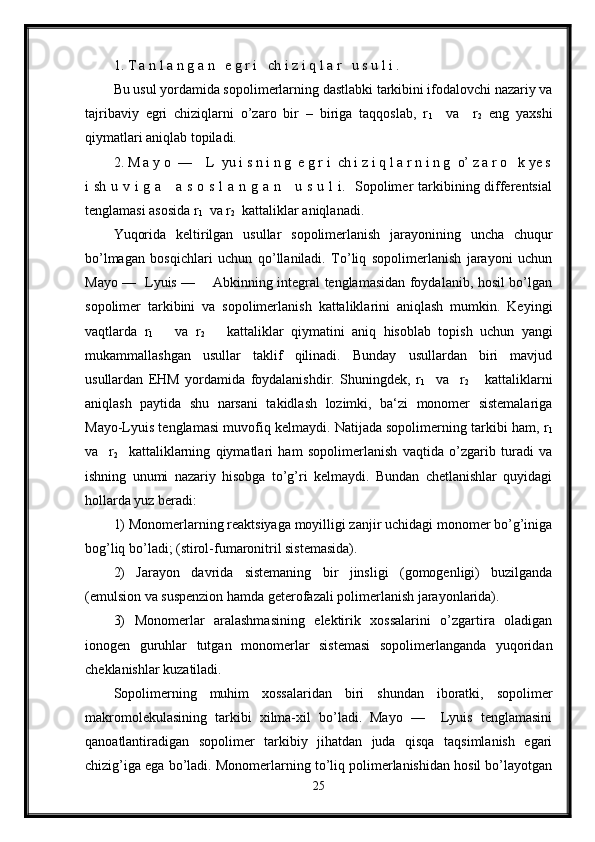 1. T a n l a n g a n   e g r i   ch i z i q l a r   u s u l i .
Bu usul yordamida sopolimerlarning dastlabki tarkibini ifodalovchi nazariy va
tajribaviy   egri   chiziqlarni   o’zaro   bir   –   biriga   taqqoslab,   r
1     va     r
2   eng   yaxshi
qiymatlari aniqlab topiladi.
2. M a y o  —    L  yu i s n i n g  e g r i  ch i z i q l a r n i n g  o’ z a r o   k ye s
i sh u v i  g a     a s o s l a n g a n     u s u l  i.   Sopolimer tarkibining differentsial
tenglamasi asosida r
1   va r
2   kattaliklar aniqlanadi.
Yuqorida   keltirilgan   usullar   sopolimerlanish   jarayonining   uncha   chuqur
bo’lmagan   bosqichlari   uchun   qo’llaniladi.   To’liq   sopolimerlanish   jarayoni   uchun
Mayo —   Lyuis —       Abkinning integral tenglamasidan foydalanib, hosil bo’lgan
sopolimer   tarkibini   va   sopolimerlanish   kattaliklarini   aniqlash   mumkin.   Keyingi
vaqtlarda   r
1       va   r
2       kattaliklar   qiymatini   aniq   hisoblab   topish   uchun   yangi
mukammallashgan   usullar   taklif   qilinadi.   Bunday   usullardan   biri   mavjud
usullardan   EHM   yordamida   foydalanishdir.   Shuningdek,   r
1     va     r
2       kattaliklarni
aniqlash   paytida   shu   narsani   takidlash   lozimki,   ba‘zi   monomer   sistemalariga
Mayo-Lyuis tenglamasi muvofiq kelmaydi. Natijada sopolimerning tarkibi ham, r
1
va     r
2     kattaliklarning   qiymatlari   ham   sopolimerlanish   vaqtida   o’zgarib   turadi   va
ishning   unumi   nazariy   hisobga   to’g’ri   kelmaydi.   Bundan   chetlanishlar   quyidagi
hollarda yuz beradi:
1) Monomerlarning reaktsiyaga moyilligi zanjir uchidagi monomer bo’g’iniga
bog’liq bo’ladi; (stirol-fumaronitril sistemasida).
2)   Jarayon   davrida   sistemaning   bir   jinsligi   (gomogenligi)   buzilganda
(emulsion va suspenzion hamda geterofazali polimerlanish jarayonlarida).
3)   Monomerlar   aralashmasining   elektirik   xossalarini   o’zgartira   oladigan
ionogen   guruhlar   tutgan   monomerlar   sistemasi   sopolimerlanganda   yuqoridan
cheklanishlar kuzatiladi.
Sopolimerning   muhim   xossalaridan   biri   shundan   iboratki,   sopolimer
makromolekulasining   tarkibi   xilma-xil   bo’ladi.   Mayo   —     Lyuis   tenglamasini
qanoatlantiradigan   sopolimer   tarkibiy   jihatdan   juda   qisqa   taqsimlanish   egari
chizig’iga ega bo’ladi. Monomerlarning to’liq polimerlanishidan hosil bo’layotgan
25 