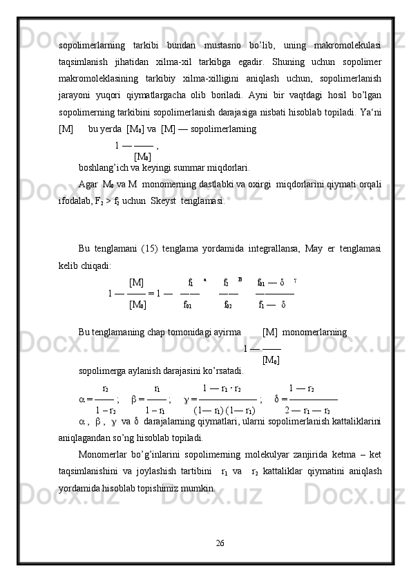 sopolimerlarning   tarkibi   bundan   mustasno   bo’lib,   uning   makromolekulasi
taqsimlanish   jihatidan   xilma-xil   tarkibga   egadir.   Shuning   uchun   sopolimer
makromoleklasining   tarkibiy   xilma-xilligini   aniqlash   uchun,   sopolimerlanish
jarayoni   yuqori   qiymatlargacha   olib   boriladi.   Ayni   bir   vaqtdagi   hosil   bo’lgan
sopolimerning tarkibini sopolimerlanish darajasiga nisbati hisoblab topiladi.   Ya‘ni
[M]      bu yerda  [M
0 ] va  [M] — sopolimerlarning 
               1 — —— , 
                       [M
0 ]  
boshlang’ich va keyingi summar miqdorlari.
Agar  M
0  va M  monomerning dastlabki va oxirgi  miqdorlarini qiymati orqali
ifodalab, F
2  > f
2  uchun  Skeyst  tenglamasi.
 
Bu   tenglamani   (15)   tenglama   yordamida   integrallansa,   May   er   tenglamasi
kelib chiqadi:
                      [M]                  f
1      a
       f
2      B
      f
01  ― δ     γ
 
            1 — —― = 1 ―   ―—        ―—       ―———  
                     [M
0 ]               f
01              f
02             f
1  ―  δ    
Bu tenglamaning chap tomonidagi ayirma         [M]  monomerlarning
                                                                    1 — —―
                                                                            [M
0 ]               
sopolimerga aylanish darajasini ko’rsatadi.
           r
2                    r
1                            1 ― r
1  · r
2                            1 ― r
2
  = —— ;        = —— ;        = —————— ;        = —————
       1 – r
2             1 – r
1                     (1― r
1 ) (1― r
1 )            2 ― r
1  ― r
2
  ,     ,      va     darajalarning qiymatlari, ularni sopolimerlanish kattaliklarini
aniqlagandan so’ng hisoblab topiladi.
Monomerlar   bo’g’inlarini   sopolimerning   molekulyar   zanjirida   ketma   –   ket
taqsimlanishini   va   joylashish   tartibini     r
1   va     r
2   kattaliklar   qiymatini   aniqlash
yordamida hisoblab topishimiz mumkin.
26 