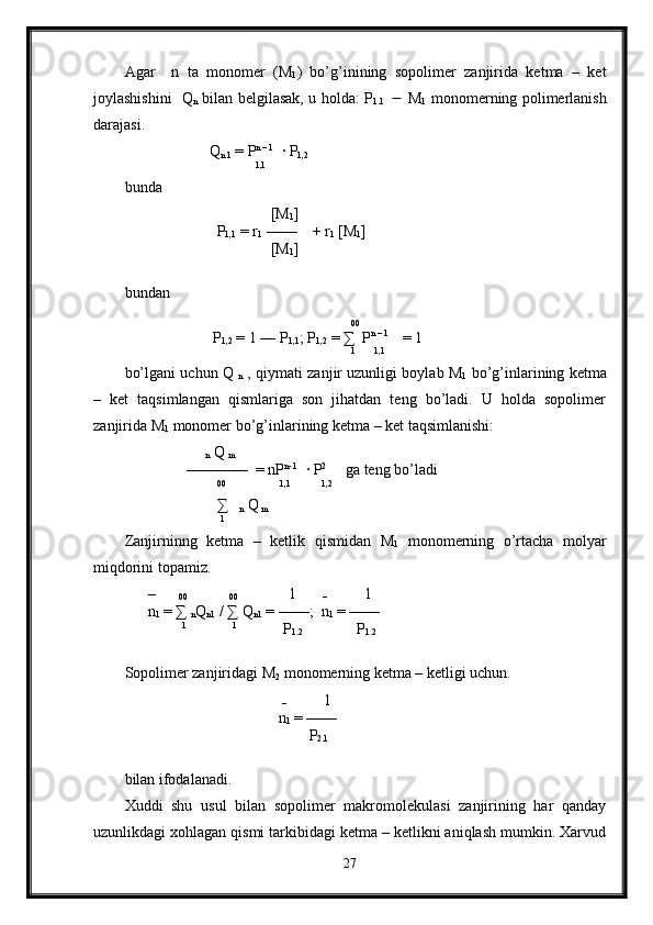 Agar     n   ta   monomer   (M
1 )   bo’g’inining   sopolimer   zanjirida   ketma   –   ket
joylashishini   Q
n   bilan belgilasak, u holda: P
1.1        M
1   monomerning polimerlanish
darajasi.
                       Q
n 1  = P n – 1
  · P
1,2
                                   1,1
  
bunda 
                                      [M
1 ]
                         P
1,1  = r
1  ——    + r
1  [M
1 ]
                                      [M
1 ]
bundan
                                                           
00  
                       P
1,2  = 1 — P
1,1 ; P
1,2  =  ∑   P n – 1 
   = 1
                                                            1
       1,1
   
bo’lgani uchun Q 
n  , qiymati zanjir uzunligi boylab M
1  bo’g’inlarining ketma
–   ket   taqsimlangan   qismlariga   son   jihatdan   teng   bo’ladi.   U   holda   sopolimer
zanjirida M
1  monomer bo’g’inlarining ketma – ket taqsimlanishi: 
                     
n  Q 
m
                ————  = nP n- 1
  · P 2
     ga teng bo’ladi
                         00
               1,1
         1,2
                        ∑   
n  Q
 m
                          1
Zanjirninng   ketma   –   ketlik   qismidan   M
1   monomerning   o’rtacha   molyar
miqdorini topamiz.
      –      
00            
00              1       
–           1       
      n
1  = ∑ 
n Q
n1  / ∑ Q
n1  = ——;  n
1  = ——
                1
             1
            P
1.2               P
1.2
Sopolimer zanjiridagi M
2  monomerning ketma – ketligi uchun.
                                         
–           1       
                                        n
1  = ——
                                                P
2.1
bilan ifodalanadi.
Xuddi   shu   usul   bilan   sopolimer   makromolekulasi   zanjirining   har   qanday
uzunlikdagi xohlagan qismi tarkibidagi ketma – ketlikni aniqlash mumkin. Xarvud
27 