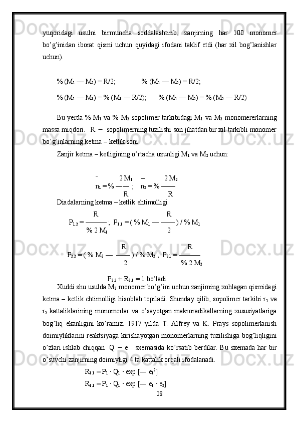 yuqoridagi   usulni   birmuncha   soddalashtirib,   zanjirning   har   100   monomer
bo’g’inidan   iborat   qismi   uchun   quyidagi   ifodani   taklif   etdi   (har   xil   bog’lanishlar
uchun).
% (M
1  — M
2 ) = R/2;               % (M
1  — M
2 ) = R/2;
% (M
1  — M
1 ) = % (M
1  ― R/2);       % (M
1  — M
2 ) = % (M
2  ― R/2)
Bu yerda % M
1   va % M
2   sopolimer tarkibidagi M
1   va M
2   monomererlarning
massa miqdori.   R     sopolimerning tuzilishi son jihatdan bir xil tarkibli monomer
bo’g’inlarning ketma – ketlik soni.
Zanjir ketma – ketligining o’rtacha uzunligi M
1  va M
2  uchun:
                       –    
          2 M
1      –           2 M
2        
                      n
1  = % ―― ;    n
2  = % ——
                                      R                       R
Diadalarning ketma – ketlik ehtimolligi
                     R                                       R
       P
1.2  = ——— ;  P
1.1  = ( % M
1  — —— ) / % M
1
                 % 2 M
1                                   2    
                                     R                                   R
      P
2.2  = ( % M
2  —  —— ) / % M
2  ;  P
2.1  = ———    
                                      2                               % 2 M
2
                             P
2.2  + R
2.1  = 1 bo’ladi.
Xuddi shu usulda M
2  monomer bo’g’ini uchun zanjirning xohlagan qismidagi
ketma – ketlik ehtimolligi hisoblab topiladi. Shunday qilib, sopolimer tarkibi r
1  va
r
2   kattaliklarining   monomerlar   va   o’sayotgan   makroradikallarning   xususiyatlariga
bog’liq   ekanligini   ko’ramiz.   1917   yilda   T.   Alfrey   va   K.   Prays   sopolimerlanish
doimiyliklarini reaktsiyaga kirishayotgan monomerlarning tuzilishiga bog’liqligini
o’zlari  ishlab chiqqan   Q      e     sxemasida  ko’rsatib berdilar. Bu sxemada har  bir
o’suvchi zanjirning doimiyligi 4 ta kattalik orqali ifodalanadi.
                R
1.1  = P
1  · Q
1  · exp [― e
1 2
] 
                R
1.1  = P
1  · Q
1  · exp [― e
1  · e
2 ]
28 