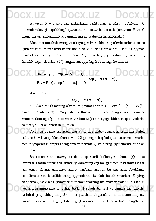 Bu yerda  P    o’sayotgan  radikalning  reaktsiyaga  kirishish   qobilyati;   Q
   molekuladagi     qo’shbog’   quvvatini   ko’rsatuvchi   kattalik   (umuman   P   va   Q
monomer va radikalningkuchlanganligini ko’rsatuvchi kattaliklardir ).
Monomer molekulasining va o’sayotgan M
1  radikalning o’rinbosarlar ta‘sirida
qutblanishini ko’rsatuvchi kattaliklar e
1   va e
2   bilan ishoralanadi. Ularning qiymati
musbat   va   manfiy   bo’lishi   mumkin.   R  
1,   1   va   R  
1   ,  
2     nisbiy   qiymatlarini   r
1
kattalik orqali ifodalab, (24) tenglamani quyidagi ko’rinishga keltiramiz:
         R
1.1  = P
1   Q
1   exp [― e
1 2
]       Q
1
r
1  = ——————————― = —― exp [―e
1  (e
1 ― e
2 ) ]
        R
1.1  = P
1   Q
2   exp [― e
1   e
2 ]       Q
2
shuningdek,
                              r
2  = ―— exp [― e
2  (e
2  ― e
1 ) ]             
bu ikkala tenglamaning o’zaro ko’paytmasidan  r
1   r
2   = exp [      (e
1       e
2   ) 2
  ]
hosil   bo’ladi   (27).   Yuqorida   keltirilgan   empirik   tenglamalar   asosida
monomerlarning  (Q      e  sxemasi  yordamida  )  reaktsiyaga  kirishish  qobilyatlarini
tajriba yo’li bilan aniqlash mumkin.
Preys   va   boshqa   tadqiqotchilar   stirolning   nisbiy   reaktsion   faolligini   etalon
sifatida Q = 1 va qutblanishini e =    0,8 ga teng deb qabul qilib, qator monomerlar
uchun yuqoridagi empirik tenglama yordamida Q va e ning qiymatlarini hisoblab
chiqdilar.
Bu   sxemanirng   nazariy   asoslarini   qoniqarli   bo’lmaydi,   chunki   (Q      e)
sxemasi  asosan empirik va taxminiy xarakterga ega bo’lgani uchun nazariy asosga
ega   emas.   Shunga   qaramay,   amaliy   tajribalar   asosida   bu   sxemadan   foydalanib
sopolimerlanish   kattaliklarining   qiymatlarini   izohlab   berish   mumkin.   Keyingi
vaqtlarda Q va e ning qiymatlarini monomerlarning fizikaviy xossalarini o’rganish
yordamida   aniqlashga   urinishlar   bo’ldi.   Natijada   bu   usul   yordamida   monomerlar
tarkibidagi   qo’shbog’ning   UF   –   nur   yutishini   o’rganish   bilan   monomerning   nur
yutish   maksimumi     
n   -   1   bilan   ig   Q   orasidagi   chiziqli   korrelyativ   bog’lanish
29 