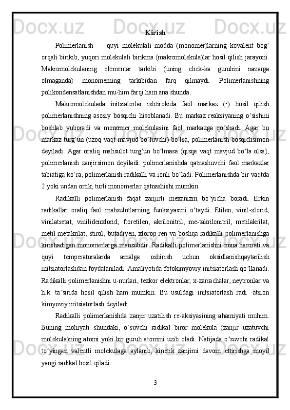 Kirish
Polimerlanish   —   quyi   molekulali   modda   (monomer)larning   kovalent   bogʻ
orqali birikib, yuqori molekulali birikma (makromolekula)lar hosil qilish jarayoni.
Makromolekulaning   elementar   tarkibi   (uning   chek-ka   guruhini   nazarga
olmaganda)   monomerning   tarkibidan   farq   qilmaydi.   Polimerlanishning
polikondensatlanishdan mu-him farqi ham ana shunda.
Makromolekulada   initsiatorlar   ishtirokida   faol   markaz   (•)   hosil   qilish
polimerlanishning   asosiy   bosqichi   hisoblanadi.   Bu   markaz   reaksiyaning   o sishini	
ʻ
boshlab   yuboradi   va   monomer   molekulasini   faol   markazga   qo shadi.   Agar   bu	
ʻ
markaz turg un (uzoq vaqt mavjud bo luvchi) bo lsa, polimerlanish bosqichsimon	
ʻ ʻ ʻ
deyiladi.   Agar   oraliq   mahsulot   turg un   bo lmasa   (qisqa   vaqt   mavjud   bo la   olsa),	
ʻ ʻ ʻ
polimerlanish   zanjirsimon   deyiladi.   polimerlanishda   qatnashuvchi   faol   markazlar
tabiatiga ko ra, polimerlanish radikalli va ionli bo ladi. Polimerlanishda bir vaqtda	
ʻ ʻ
2 yoki undan ortik, turli monomerlar qatnashishi mumkin.
Radikalli   polimerlanish   faqat   zanjirli   mexanizm   bo yicha   boradi.   Erkin	
ʻ
radikallar   oraliq   faol   mahsulotlarning   funksiyasini   o taydi.   Etilen,   vinil-xlorid,	
ʻ
vinilatsetat,   vinilidenxlorid,   ftoretilen,   akrilonitril,   me-takrilonitril,   metilakrilat,
metil-metakrilat, stirol, butadiyen, xlorop-ren va boshqa  radikalli  polimerlanishga
kirishadigan monomerlarga mansubdir. Radikalli polimerlanishni xona harorati va
quyi   temperaturalarda   amalga   oshirish   uchun   oksidlanishqaytarilish
initsiatorlashdan foydalaniladi. Amaliyotida fotokimyoviy initsiatorlash qo llanadi.	
ʻ
Radikalli polimerlanishni u-nurlari, tezkor elektronlar, x-zarrachalar, neytronlar va
h.k.   ta sirida   hosil   qilish   ham   mumkin.   Bu   usuldagi   initsiatorlash   radi   -atsion	
ʼ
kimyoviy initsiatorlash deyiladi.
Radikalli   polimerlanishda   zanjir   uzatilish   re-aksiyasining   ahamiyati   muhim.
Buning   mohiyati   shundaki,   o suvchi   radikal   biror   molekula   (zanjir   uzatuvchi	
ʻ
molekula)ning atomi  yoki  bir guruh atomini  uzib oladi. Natijada o suvchi  radikal	
ʻ
to yingan   valentli   molekulaga   aylanib,   kinetik   zanjirni   davom   ettirishga   moyil	
ʻ
yangi radikal hosil qiladi.
3 