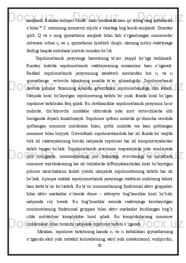 aniqlandi. Bundan tashqari YamR  usuli yordamida ham qo’shbog’ning qutblanishi
e bilan  13
 C
     atomining ximiyaviy siljishi o’rtasidagi bog’lanish aniqlandi. Shunday
qilib,   Q   va   e   ning   qiymatlarini   aniqlash   bilan   hali   o’rganilmagan   monomerlar
sistemasi   uchun   r
1   va   r
2   qiymatlarini   hisoblab   chiqib,   ularning   nisbiy   reaktsiyaga
faolligi haqida mulohaza yuritish mumkin bo’ldi.
Sopolimerlanish   jarayoniga   haroratning   ta‘siri   yaqqol   ko’zga   tashlanadi.
Bunday   holatda   sopolimerlanish   reaktsiyasining   mexanizmi   ham   o’zgaradi.
Radikal   sopolimerlanish   jarayonining   xarakterli   asoslaridan   biri   r
1   va   r
2
qiymatlariga     erituvchi   tabiatining   amalda   ta‘sir   qilmasligidir.   Sopolimerlanish
davrida   polimer   fazasining   ajralishi   geterofazali   sopolimerlanishga   olib   keladi.
Natijada   hosil   bo’layotgan   sopolimerning   tarkibi   bir   jinsli   fazada   hosil   bo’lgan
sopolimer tarkibidan farq qiladi. Bu cheklanishlar sopolimerlanish jarayonini biror
muhitda,   cho’ktiruvchi   moddalar   ishtirokida   yoki   inert   erituvchilarda   olib
borilganda   deyarli  kuzatilmaydi.  Sopolimer   qutbsiz  muhitda  qo’shimcha  ravishda
qutblangan   monomer   molekulasi   bilan,   qutbli   muhitda   esa   kam   qutblangan
monomer   bilan   boyiydi.   Geterofazali   sopolimerlanishda   har   xil   fazada   bir   vaqtda
turli   xil   reaktsiyalarning   borishi   natijasida   sopolimer   har   xil   kompozitsiyalardan
tarkib   topgan   bo’ladi.   Sopolimerlanish   jarayonini   suspenziyada   yoki   emulsiyada
olib   borilganda,   monomerlarning   suv   fazasidagi   eruvchanligi   va   mitsellada
monomer  molekulasining har xil tezliklarda diffuziyalanishidan hosil  bo’layotgan
polimer   zarrachalarini   tanlab   yutishi   natijasida   sopolimerlarning   tarkibi   har   xil
bo’ladi.   Ayniqsa   radikal   sopolimmerlanish   jarayoniga   reaktsion   muhitning   tabiati
ham katta ta‘sir ko’rsatadi. Bu ta‘sir monomerlarning funktsional aktiv gruppalari
bilan   aktiv   markazlar   o’rtasida   donor   –   aktseptor   bog’lanishlar   hosil   bo’lishi
natijasida   roy   beradi.   Bu   bog’lanishlar   asosida   reaktsiyaga   kirishayotgan
monomerlarning   funktsional   gruppasi   bilan   aktiv   markazlar   kuchlangan   bog’li
ichki   molekulyar   komplekslar   hosil   qiladi.   Bu   komplekslarning   monomer
molekulalari bilan birikishi natijasida sopolimer tarkibi o’zgaradi.
  Masalan,   sopolimer   tarkibining   hamda   r
1   va   r
2   kattaliklari   qiymatlarining
o’zgarishi akril yoki metakril kislotalarining, akril yoki metakrilamid, vinilpiridin,
30 