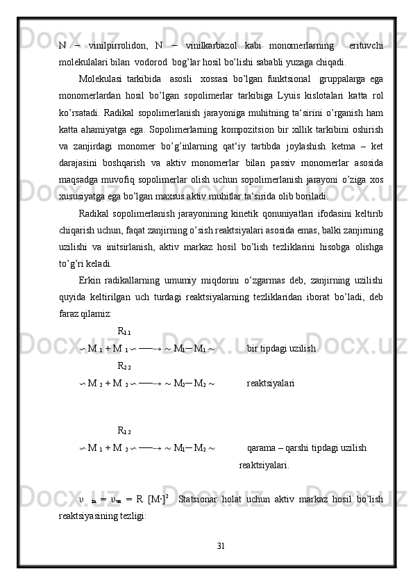 N      vinilpirrolidon,   N      vinilkarbazol   kabi   monomerlarning     erituvchi
molekulalari bilan  vodorod  bog’lar hosil bo’lishi sababli yuzaga chiqadi.
Molekulasi   tarkibida     asosli     xossasi   bo’lgan   funktsional     gruppalarga   ega
monomerlardan   hosil   bo’lgan   sopolimerlar   tarkibiga   Lyuis   kislotalari   katta   rol
ko’rsatadi.   Radikal   sopolimerlanish   jarayoniga   muhitning   ta‘sirini   o’rganish   ham
katta   ahamiyatga   ega.   Sopolimerlarning   kompozitsion   bir   xillik   tarkibini   oshirish
va   zanjirdagi   monomer   bo’g’inlarning   qat‘iy   tartibda   joylashish   ketma   –   ket
darajasini   boshqarish   va   aktiv   monomerlar   bilan   passiv   monomerlar   asosida
maqsadga   muvofiq   sopolimerlar   olish   uchun   sopolimerlanish   jarayoni   o’ziga   xos
xususiyatga ega bo’lgan maxsus aktiv muhitlar ta‘sirida olib boriladi.
Radikal   sopolimerlanish   jarayonining   kinetik   qonuniyatlari   ifodasini   keltirib
chiqarish uchun, faqat zanjirning o’sish reaktsiyalari asosida emas, balki zanjirning
uzilishi   va   initsirlanish,   aktiv   markaz   hosil   bo’lish   tezliklarini   hisobga   olishga
to’g’ri keladi.
Erkin   radikallarning   umumiy   miqdorini   o’zgarmas   deb,   zanjirning   uzilishi
quyida   keltirilgan   uch   turdagi   reaktsiyalarning   tezliklaridan   iborat   bo’ladi,   deb
faraz qilamiz:
                R
1.1
∽  M ׂ
1  + M ׂ
1  ∽  ── ⇢   ∼  M
1 ─ M
1   ∼              bir tipdagi uzilish 
                R
2.2
∽  M ׂ
2  + M ׂ
2  ∽  ── ⇢   ∼  M
2 ─ M
2   ∼              reaktsiyalari 
                                                                  
 
                R
1.2
∽  M ׂ
1  + M ׂ
2  ∽  ── ⇢   ∼  M
1 ─ M
2   ∼              qarama – qarshi tipdagi uzilish
                                                                  reaktsiyalari.
υ
    in   =   υ
uz   =   R   [M·] 2
    Statsionar   holat   uchun   aktiv   markaz   hosil   bo’lish
reaktsiyasining tezligi:
31 