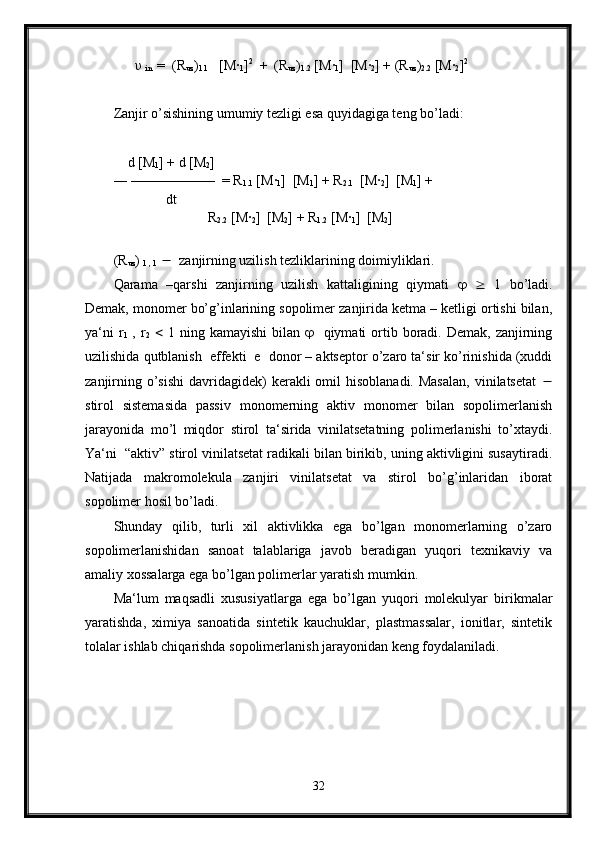        υ
  in   =  (R
uz )
1.1    [M·
1 ] 2
  +  (R
uz )
1.2  [M	·
1 ]  [M	·
2 ] + (R
uz )
2.2  [M	·
2 ] 2
      
Zanjir o’sishining umumiy tezligi esa quyidagiga teng bo’ladi:
     d [M
1 ] + d [M
2 ] 
― ——————  = R
1.1  [M	
·
1 ]  [M
1 ] + R
2.1   [M	·
2 ]  [M
1 ] + 
               dt                  
                           R
2.2  [M	
·
2 ]  [M
2 ] + R
1.2  [M	·
1 ]  [M
2 ]
(R
uz ) 
1 , 1      zanjirning uzilish tezliklarining doimiyliklari.
Qarama   –qarshi   zanjirning   uzilish   kattaligining   qiymati         1   bo’ladi.
Demak, monomer bo’g’inlarining sopolimer zanjirida ketma – ketligi ortishi bilan,
ya‘ni   r
1   ,  r
2      1  ning kamayishi  bilan        qiymati  ortib boradi. Demak,  zanjirning
uzilishida qutblanish  effekti  e  donor – aktseptor o’zaro ta‘sir ko’rinishida (xuddi
zanjirning  o’sishi   davridagidek)   kerakli  omil  hisoblanadi.  Masalan,  vinilatsetat   
stirol   sistemasida   passiv   monomerning   aktiv   monomer   bilan   sopolimerlanish
jarayonida   mo’l   miqdor   stirol   ta‘sirida   vinilatsetatning   polimerlanishi   to’xtaydi.
Ya‘ni  “aktiv” stirol vinilatsetat radikali bilan birikib, uning aktivligini susaytiradi.
Natijada   makromolekula   zanjiri   vinilatsetat   va   stirol   bo’g’inlaridan   iborat
sopolimer hosil bo’ladi.
Shunday   qilib,   turli   xil   aktivlikka   ega   bo’lgan   monomerlarning   o’zaro
sopolimerlanishidan   sanoat   talablariga   javob   beradigan   yuqori   texnikaviy   va
amaliy xossalarga ega bo’lgan polimerlar yaratish mumkin.
Ma‘lum   maqsadli   xususiyatlarga   ega   bo’lgan   yuqori   molekulyar   birikmalar
yaratishda,   ximiya   sanoatida   sintetik   kauchuklar,   plastmassalar,   ionitlar,   sintetik
tolalar ishlab chiqarishda sopolimerlanish jarayonidan keng foydalaniladi.
32 