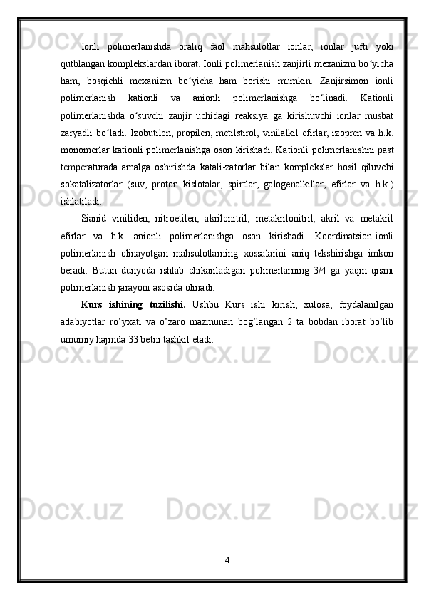 Ionli   polimerlanishda   oraliq   faol   mahsulotlar   ionlar,   ionlar   jufti   yoki
qutblangan komplekslardan iborat. Ionli polimerlanish zanjirli mexanizm bo yichaʻ
ham,   bosqichli   mexanizm   bo yicha   ham   borishi   mumkin.   Zanjirsimon   ionli	
ʻ
polimerlanish   kationli   va   anionli   polimerlanishga   bo linadi.   Kationli	
ʻ
polimerlanishda   o suvchi   zanjir   uchidagi   reaksiya   ga   kirishuvchi   ionlar   musbat	
ʻ
zaryadli bo ladi. Izobutilen, propilen, metilstirol, vinilalkil  efirlar, izopren va h.k.	
ʻ
monomerlar kationli polimerlanishga oson kirishadi. Kationli polimerlanishni past
temperaturada   amalga   oshirishda   katali-zatorlar   bilan   komplekslar   hosil   qiluvchi
sokatalizatorlar   (suv,   proton   kislotalar,   spirtlar,   galogenalkillar,   efirlar   va   h.k.)
ishlatiladi.
Sianid   viniliden,   nitroetilen,   akrilonitril,   metakrilonitril,   akril   va   metakril
efirlar   va   h.k.   anionli   polimerlanishga   oson   kirishadi.   Koordinatsion-ionli
polimerlanish   olinayotgan   mahsulotlarning   xossalarini   aniq   tekshirishga   imkon
beradi.   Butun   dunyoda   ishlab   chikariladigan   polimerlarning   3/4   ga   yaqin   qismi
polimerlanish jarayoni asosida olinadi.
Kurs   ishining   tuzilishi.   Ushbu   Kurs   ishi   kirish,   xulosa,   foydalanilgan
adabiyotlar   ro’yxati   va   o’zaro   mazmunan   bog’langan   2   ta   bobdan   iborat   bo’lib
umumiy hajmda 33 betni tashkil etadi. 
4 