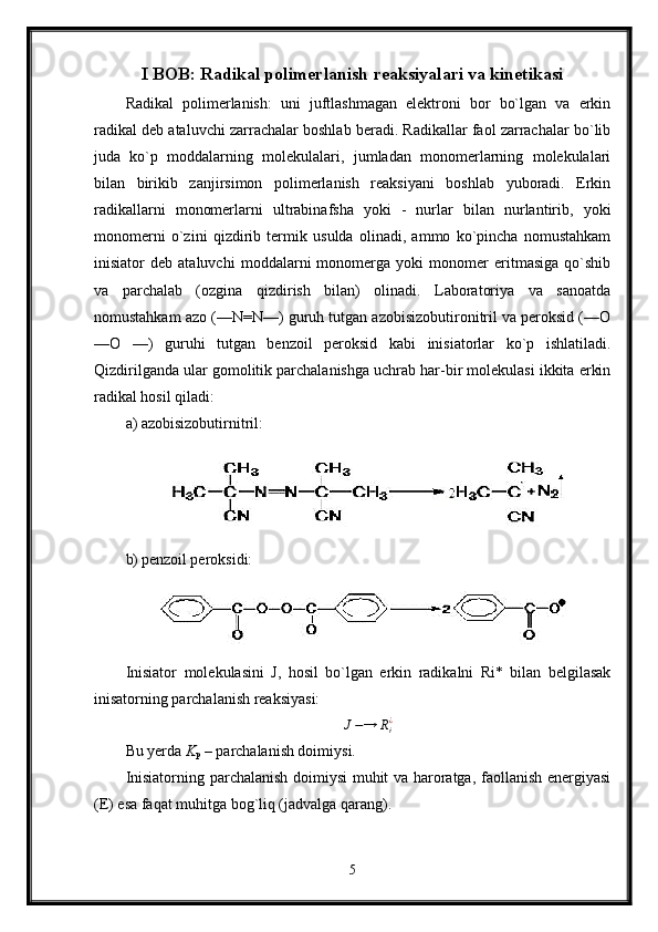 I BOB: Radikal polimerlanish reaksiyalari va kinetikasi
Radikal   polimerlanish:   uni   juftlashmagan   elektroni   bor   bo`lgan   va   erkin
radikal deb ataluvchi zarrachalar boshlab beradi. Radikallar faol zarrachalar bo`lib
juda   ko`p   moddalarning   molekulalari,   jumladan   monomerlarning   molekulalari
bilan   birikib   zanjirsimon   polimerlanish   reaksiyani   boshlab   yuboradi.   Erkin
radikallarni   monomerlarni   ultrabinafsha   yoki   -   nurlar   bilan   nurlantirib,   yoki
monomerni   o`zini   qizdirib   termik   usulda   olinadi,   ammo   ko`pincha   nomustahkam
inisiator   deb   ataluvchi   moddalarni   monomerga   yoki   monomer   eritmasiga   qo`shib
va   parchalab   (ozgina   qizdirish   bilan)   olinadi.   Laboratoriya   va   sanoatda
nomustahkam azo (—N=N—) guruh tutgan azobisizobutironitril va peroksid (—О
—О   —)   guruhi   tutgan   benzoil   peroksid   kabi   inisiatorlar   ko`p   ishlatiladi.
Qizdirilganda ular gomolitik parchalanishga uchrab har-bir molekulasi ikkita erkin
radikal hosil qiladi:
a) azobisizobutirnitril:
b) penzoil peroksidi:
Inisiator   molekulasini   J,   hosil   bo`lgan   erkin   radikalni   Ri*   bilan   belgilasak
inisatorning parchalanish reaksiyasi:J−→	Ri¿
Bu yerda  K
p  – parchalanish doimiysi.
Inisiatorning parchalanish doimiysi muhit va haroratga, faollanish energiyasi
(E) esa faqat muhitga bog`liq (jadvalga qarang).
5 