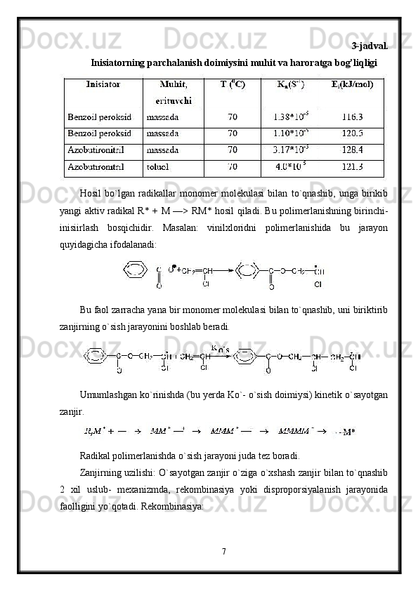 3-jadval.
Inisiatorning parchalanish doimiysini muhit va haroratga bog’liqligi
Hosil   bo`lgan   radikallar   monomer   molekulasi   bilan   to`qnashib,   unga   birikib
yangi aktiv radikal R* +   М   —> R М * hosil qiladi. Bu polimerlanishning birinchi-
inisiirlash   bosqichidir.   Masalan:   vinilxloridni   polimerlanishida   bu   jarayon
quyidagicha ifodalanadi:
Bu faol zarracha yana bir monomer molekulasi bilan to`qnashib, uni biriktirib
zanjirning o`sish jarayonini boshlab beradi.
Umumlashgan ko`rinishda (bu yerda Ko`- o`sish doimiysi) kinetik o`sayotgan
zanjir.
Radikal polimerlanishda o`sish jarayoni juda tez boradi.
Zanjirning uzilishi: O`sayotgan zanjir o`ziga o`xshash zanjir bilan to`qnashib
2   xil   uslub-   mexanizmda,   rekombinasiya   yoki   disproporsiyalanish   jarayonida
faolligini yo`qotadi. Rekombinasiya:
7 