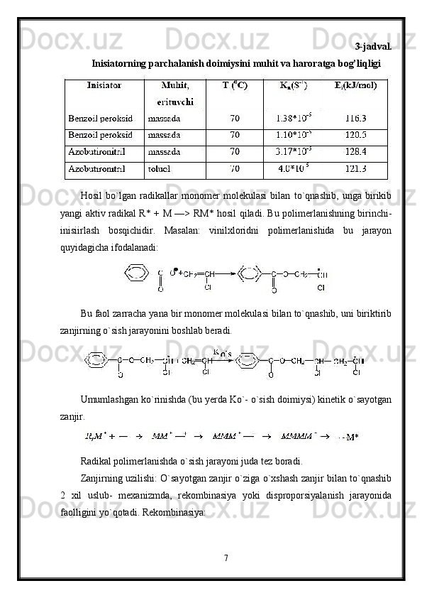 3-jadval.
Inisiatorning parchalanish doimiysini muhit va haroratga bog’liqligi
Hosil   bo`lgan   radikallar   monomer   molekulasi   bilan   to`qnashib,   unga   birikib
yangi aktiv radikal R* +   М   —> R М * hosil qiladi. Bu polimerlanishning birinchi-
inisiirlash   bosqichidir.   Masalan:   vinilxloridni   polimerlanishida   bu   jarayon
quyidagicha ifodalanadi:
Bu faol zarracha yana bir monomer molekulasi bilan to`qnashib, uni biriktirib
zanjirning o`sish jarayonini boshlab beradi.
Umumlashgan ko`rinishda (bu yerda Ko`- o`sish doimiysi) kinetik o`sayotgan
zanjir.
Radikal polimerlanishda o`sish jarayoni juda tez boradi.
Zanjirning uzilishi: O`sayotgan zanjir o`ziga o`xshash zanjir bilan to`qnashib
2   xil   uslub-   mexanizmda,   rekombinasiya   yoki   disproporsiyalanish   jarayonida
faolligini yo`qotadi. Rekombinasiya:
7