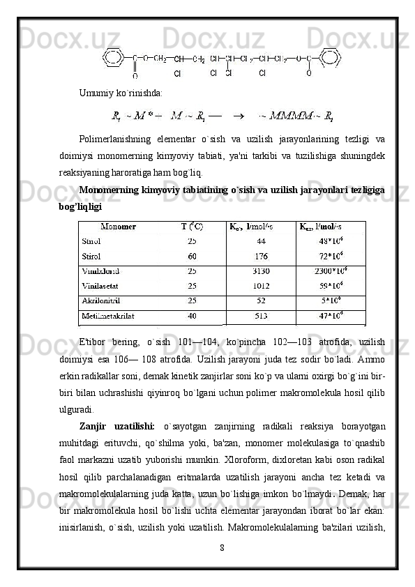 Umumiy ko`rinishda:
Polimerlanishning   elementar   o`sish   va   uzilish   jarayonlarining   tezligi   va
doimiysi   monomerning   kimyoviy   tabiati,   ya'ni   tarkibi   va   tuzilishiga   shuningdek
reaksiyaning haroratiga ham bog`liq.
Monomerning kimyoviy tabiatining o`sish va uzilish jarayonlari tezligiga
bog’liqligi
E'tibor   bering,   o`sish   101—104,   ko`pincha   102—103   atrofida,   uzilish
doimiysi   esa   106—   108   atrofida.   Uzilish   jarayoni   juda   tez   sodir   bo`ladi.   Ammo
erkin radikallar soni, demak kinetik zanjirlar soni ko`p va ularni oxirgi bo`g`ini bir-
biri  bilan uchrashishi  qiyinroq bo`lgani uchun polimer makromolekula hosil  qilib
ulguradi.
Zanjir   uzatilishi:   o`sayotgan   zanjirning   radikali   reaksiya   borayotgan
muhitdagi   erituvchi,   qo`shilma   yoki,   ba'zan,   monomer   molekulasiga   to`qnashib
faol   markazni   uzatib   yuborishi   mumkin.   Xloroform,   dixloretan   kabi   oson   radikal
hosil   qilib   parchalanadigan   eritmalarda   uzatilish   jarayoni   ancha   tez   ketadi   va
makromolekulalarning   juda   katta,   uzun   bo`lishiga   imkon   bo`lmaydi .   Demak,   har
bir   makromolekula   hosil   bo`lishi   uchta   elementar   jarayondan   iborat   bo`lar   ekan:
inisirlanish,   o`sish,   uzilish   yoki   uzatilish.   Makromolekulalarning   ba'zilari   uzilish,
8 