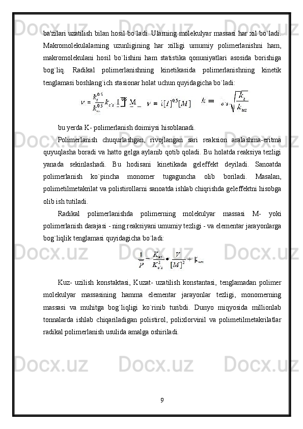 ba'zilari uzatilish bilan hosil bo`ladi. Ularning molekulyar massasi har xil bo`ladi.
Makromolekulalarning   uzunligining   har   xilligi   umumiy   polimerlanishni   ham,
makromolekulani   hosil   bo`lishini   ham   statistika   qonuniyatlari   asosida   borishiga
bog`liq.   Radikal   polimerlanishning   kinetikasida   polimerlanishning   kinetik
tenglamasi boshlang`ich stasionar holat uchun quyidagicha bo`ladi:
bu yerda K- polimerlanish doimiysi hisoblanadi.
Polimerlanish   chuqurlashgan,   rivojlangan   sari   reaksion   aralashma-eritma
quyuqlasha boradi va hatto gelga aylanib qotib qoladi. Bu holatda reaksiya tezligi
yanada   sekinlashadi.   Bu   hodisani   kinetikada   geleffekt   deyiladi.   Sanoatda
polimerlanish   ko`pincha   monomer   tugaguncha   olib   boriladi.   Masalan,
polimetilmetakrilat va polistirollarni sanoatda ishlab chiqrishda geleffektni hisobga
olib ish tutiladi.
Radikal   polimerlanishda   polimerning   molekulyar   massasi   M-   yoki
polimerlanish darajasi - ning reaksiyani umumiy tezligi - va elementar jarayonlarga
bog`liqlik tenglamasi quyidagicha bo`ladi: 
Kuz-   uzilish   konstaktasi,   Kuzat-   uzatilish   konstantasi,   tenglamadan   polimer
molekulyar   massasining   hamma   elementar   jarayonlar   tezligi,   monomerning
massasi   va   muhitga   bog`liqligi   ko`rinib   turibdi.   Dunyo   miqyosida   millionlab
tonnalarda   ishlab   chiqariladigan   polistirol,   polixlorvinil   va   polimetilmetakrilatlar
radikal polimerlanish usulida amalga oshiriladi.
9 