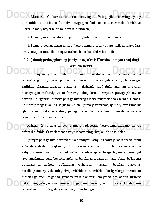 1. Mustaqil   O`zbekistonda   shakllanayotgan   Pedagogika   fanining   yangi
qirralaridan   biri   sifatida   Ijtimoiy   pedagogika   fani   xaqida   tushunchalar   berish   va
ularni ijtimoiy hayot bilan muqoyasa o`rganish;
2. Ijtimoiy muhit va shaxsning ijtimoiylashuviga doir qonuniyatlar;
3. Ijtimoiy pedagogning kasbiy faoliyatining o`ziga xos spetsifik xususiyatlari,
ilmiy-tadqiqot metodlari haqida tushunchalar berishdan iboratdir.
1.2. Ijtimoiy pedagoglarning jamiyatdagi o'rni: Ularning jamiyat rivojidagi
o'rni va ta'siri.
Bozor iqtisodiyotiga o`tishning ijtimoiy munosabatlari va bunda davlat hamda
jamiyatning   roli,   ba'zi   jamiyat   a'zolarining   ma'naviyatida   ro`y   berayotgan
zaifliklar, ularning sabablarini aniqlash, tekshirish, qayd etish, umuman jamiyatda
kechayotgan   ma'naviy   va   mafkuraviy   isloqotlarni,   jamiyatni   pedagogik   nuqtai
nazardan o`rganish ijtimoiy pedagogikaning asosiy muamolaridan biridir. Demak,
ijtimoiy   pedagogikaning   vujudga   kelishi   ijtimoiy   zaruriyat,   ijtimoiy   buyurtmadir.
Ijtimoiy   munosabatlarni   ilmiy   pedagogik   nuqtai   nazardan   o`rganish   va   yanada
takomillashtirish davr taqozasidir.
Rahmdillik   va   xayr-sahovat   ijtimoiy-p е dagogik   faoliyatning   madaniy-tarixiy
an'anasi sifatida. O`zb е kistonda xayr-sahovatning rivojlanish bosqichlari.
Ijtimjiy pedagogika nazariyasi va amaliyoti xalqning tarixiy-madaniy va etnik
an’analari, davlatning ijtimoiy-iqtisodiy rivojlanishiga bog`liq holda rivojlanadi va
xalqning   inson   va   insoniy   qadriyatlar   haqidagi   qarashlariga   tayanadi.   Insoniyat
rivojlanishining   turli   bosqichlarida   va   barcha   jamiyatlarda   ham   o`zini   to`laqonli
boshqarishga   imkoni   bo`lmagan   kishilarga,   masalan,   bolalar,   qariyalar,
kasallar,jismoniy   yoki   ruhiy   rivojlanishida   cheklanishlari   bo`lganlarga   munosabat
masalasiga duch kelganlar. Bunday masalalar turli  jamiyat  va davlatlarda turlicha
hal etilgan, ya’ni, ojiz va qarovsiz qolganlarni jismoniy yo`q qilishdan tortib ularni
jamiyatga to`liq integratsiyasigacha yo`llar tutilgan.
10 