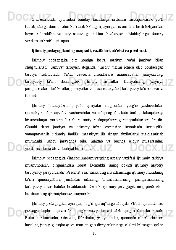 O`zb е kistonda   qadimdan   bunday   kishilarga   nisbatan   insonparvarlik   yo`li
tutilib, ularga doimo rahm ko`rsatib kelingan, ayniqsa, islom dini kirib kelganidan
keyin   rahmdillik   va   xayr-saxovatga   e’tibor   kuchaygan.   Muhtojlarga   doimiy
yordam ko`rsatib kelingan.
Ijtimoiy pedagogikaning maqsadi, vazifalari, ob'ekti va predmeti.
Ijtimoiy   pedagogika   o`z   nomiga   ko`ra   sotsium,   ya'ni   jamiyat   bilan
shug`ullanadi.   Jamiyat   tarbiyasi   deganda   “Inson”   tizimi   ichida   olib   boriladigan
tarbiya   tushuniladi.   Ya'ni,   bevosita   insonlararo   munosabatlar   jarayonidagi
tarbiyaviy   ta'sir,   shuningdek   ijtimoiy   institutlar   faoliyatining   (xayriya
jamg`armalari, tashkilotlar, jamiyatlar va assotsiatsiyalar) tarbiyaviy ta'siri nazarda
tutiladi.
Ijtimoiy   “autsayderlar”,   ya'ni   qariyalar,   nogironlar,   yolg`iz   yashovchilar,
iqtisodiy   nochor   aqvolda   yashovchilar   va   xalqning   shu   kabi   boshqa   tabaqalariga
kiruvchilarga   yordam   berish   ijtimoiy   pedagogikaning   maqsadalaridan   biridir.
Chunki   faqat   jamiyat   va   ijtimoiy   ta'sir   vositasida   insonlarda   insoniylik,
vatanparvarlik,   ijtimoiy   faollik,   mas'uliyatlilik   singari   fazilatlarni   shakllantirish
mumkinki,   ushbu   jarayonda   oila,   maktab   va   boshqa   o`quv   muassasalari
yordamchilar sifatida faoliyat ko`rsatadi.
Ijtimoiy   pedagogika   (lat.socium-jamiyat)ning   asosiy   vazifasi   ijtimoiy   tarbiya
muammolarini   o`rganishdan   iborat.   Demakki,   uning   ob'ekti   ijtimoiy   hayotiy
tarbiyaviy jarayonlardir. Predmet esa, shaxsning shakllanishiga ijtimoiy muhitning
ta'siri   qonuniyatlari,   jumladan   oilaning,   birlashmalarning,   jamqarmalarning
tarbiyaviy   ta'siri   kabilar   hisoblanadi.   Demak,   ijtimoiy   pedagogikaning   predmeti   -
bu shaxsning ijtimoiylashuv jarayonidir.
Ijtimoiy   pedagogika,   ayniqsa,   “og`ir   guruq”larga   aloqida   e'tibor   qaratadi.   Bu
guruqga   taqdir   taqozasi   bilan   og`ir   vaziyatlarga   tushib   qolgan   shaxslar   kiradi.
Bular:   narkomanlar,   ishsizlar,   fohishalar,   jinoyatchilar,   qamoqda   o`tirib   chiqqan
kasallar, jinoiy guruqlarga va man etilgan diniy sektalarga o`zlari bilmagan qolda
11 