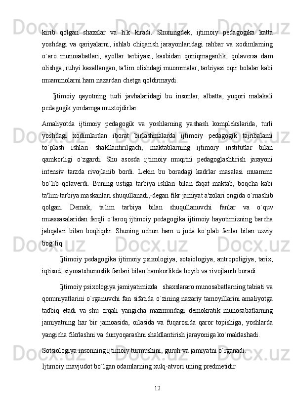 kirib   qolgan   shaxslar   va   h.k   kiradi.   Shuningdek,   ijtimoiy   pedagogika   katta
yoshdagi   va   qariyalarni;   ishlab   chiqarish   jarayonlaridagi   rahbar   va   xodimlarning
o`aro   munosabatlari,   ayollar   tarbiyasi,   kasbidan   qoniqmaganlik,   qolaversa   dam
olishga, ruhyi kasallangan, ta'lim olishdagi muommalar, tarbiyasi oqir bolalar kabi
muammolarni ham nazardan chetga qoldirmaydi.
Ijtimoiy   qayotning   turli   javhalaridagi   bu   insonlar,   albatta,   yuqori   malakali
pedagogik yordamga muxtojdirlar.
Amaliyotda   ijtimoiy   pedagogik   va   yoshlarning   yashash   komplekslarida,   turli
yoshdagi   xodimlardan   iborat   birlashmalarda   ijtimoiy   pedagogik   tajribalarni
to`plash   ishlari   shakllantirilgach,   maktablarning   ijtimoiy   institutlar   bilan
qamkorligi   o`zgardi.   Shu   asosda   ijtimoiy   muqitni   pedagoglashtirish   jarayoni
intensiv   tarzda   rivojlanib   bordi.   Lekin   bu   boradagi   kadrlar   masalasi   muammo
bo`lib   qolaverdi.   Buning   ustiga   tarbiya   ishlari   bilan   faqat   maktab,   boqcha   kabi
ta'lim-tarbiya maskanlari shuqullanadi,-degan fikr jamiyat a'zolari ongida o`rnashib
qolgan.   Demak,   ta'lim   tarbiya   bilan   shuqullanuvchi   fanlar   va   o`quv
muassasalaridan farqli o`laroq ijtimoiy pedagogika ijtimoiy hayotimizning barcha
jabqalari   bilan   boqliqdir.   Shuning   uchun   ham   u   juda   ko`plab   fanlar   bilan   uzviy
bog`liq.
Ijtimoiy   pedagogika   ijtimoiy   psixologiya,   sotsiologiya,   antropoligiya,   tarix,
iqtisod, siyosatshunoslik fanlari bilan hamkorlikda boyib va rivojlanib boradi.
Ijtimoiy psixologiya jamiyatimizda   shaxslararo munosabatlarning tabiati va
qonuniyatlarini o`rganuvchi  fan sifatida o`zining nazariy tamoyillarini amaliyotga
tadbiq   etadi   va   shu   orqali   yangicha   mazmundagi   demokratik   munosabatlarning
jamiyatning   har   bir   jamoasida,   oilasida   va   fuqarosida   qaror   topishiga,   yoshlarda
yangicha fikrlashni va dunyoqarashni shakllantirish jarayoniga ko`maklashadi.
Sotsiologiya insonning ijtimoiy turmushini, guruh va jamiyatni o`rganadi.
Ijtimoiy mavjudot bo`lgan odamlarning xulq-atvori uning predmetidir.
12 